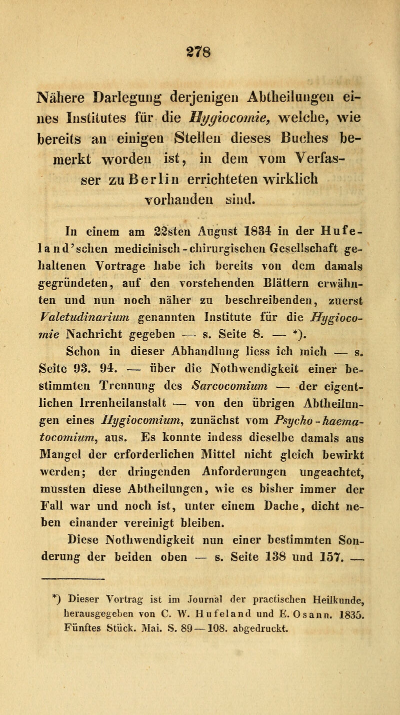 Nähere Darlegung derjenigen Abtheilungen ei- nes Institutes für die Hygiocomie, welche, wie bereits an einigen Stellen dieses Buches be- merkt worden ist, in dem vom Verfas- ser zu Berlin errichteten wirklich vorhanden sind. In einem am 22sten August 1834 in der Hufe- land'schen medicinisch-chirurgischen Gesellschaft ge- haltenen Vortrage habe ich bereits von dem damals gegründeten, auf den vorstehenden Blättern erwähn- ten und nun noch näher zu beschreibenden, zuerst Valetudinarium genannten Institute für die Hygioco- mie Nachricht gegeben — s. Seite 8. — *). Schon in dieser Abhandlung liess ich mich •— s. Seite 93. 94. — über die Notwendigkeit einer be- stimmten Trennung des Sarcocomium — der eigent- lichen Irrenheilanstalt — von den übrigen Abtheilun- gen eines Hygiocomium, zunächst vom Psycho -haema- tocomium, aus. Es konnte indess dieselbe damals aus Mangel der erforderlichen Mittel nicht gleich bewirkt werden; der dringenden Anforderungen ungeachtet, mussten diese Abtheilungen, wie es bisher immer der Fall war und noch ist, unter einem Dache, dicht ne- ben einander vereinigt bleiben. Diese Notwendigkeit nun einer bestimmten Son- derung der beiden oben — s. Seite 138 und 157. — *) Dieser Vortrag ist im Journal der practischen Heilkunde, herausgegeben von C. W. Hufeland und E. Osann. 1835. Fünftes Stück. Mai. S. 89 — 108. abgedruckt.