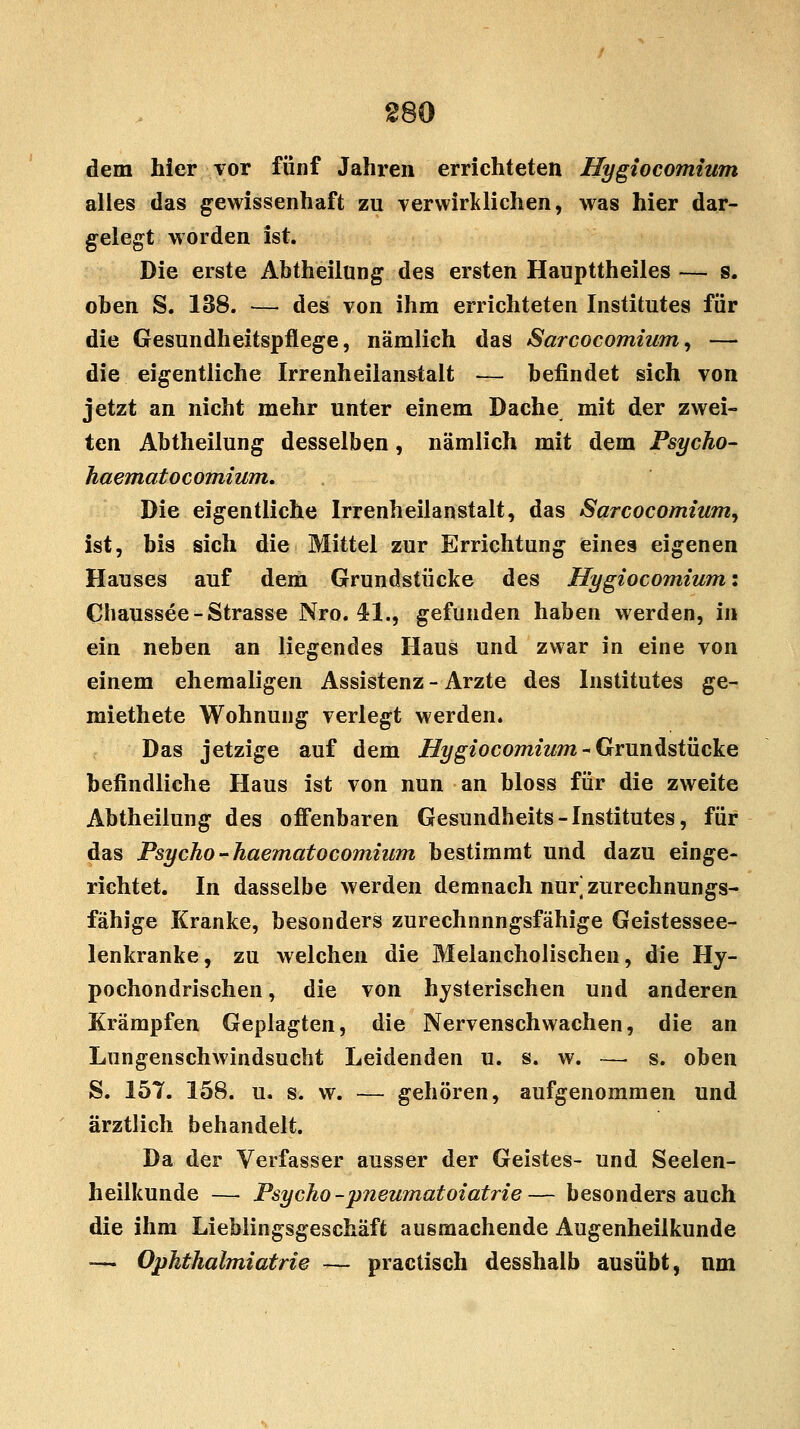 dem hier vor fünf Jahren errichteten Hygiocomium alles das gewissenhaft zu verwirklichen, was hier dar- gelegt worden ist. Die erste Abtheilung des ersten Haupttheiles — s. oben S. 138. — des von ihm errichteten Institutes für die Gesundheitspflege, nämlich das Sarcocomium, — die eigentliche Irrenheilanstalt — befindet sich von jetzt an nicht mehr unter einem Dache mit der zwei- ten Abtheilung desselben, nämlich mit dem Psycho- haematocomium. Die eigentliche Irrenheilanstalt, das Sarcocomium, ist, bis sich die Mittel zur Errichtung eines eigenen Hauses auf dem Grundstücke des Hygiocomium: Chaussee-Strasse Nro. 41., gefunden haben werden, in ein neben an liegendes Haus und zwar in eine von einem ehemaligen Assistenz - Arzte des Institutes ge- miethete Wohnung verlegt werden. Das jetzige auf dem Hygiocomium-Grundstücke befindliche Haus ist von nun an bloss für die zweite Abtheilung des offenbaren Gesundheits-Institutes, für das Psycho - haematocomium bestimmt und dazu einge- richtet. In dasselbe werden demnach nur zurechnungs- fähige Kranke, besonders zurechnnngsfähige Geistessee- lenkranke, zu welchen die Melancholischen, die Hy- pochondrischen, die von hysterischen und anderen Krämpfen Geplagten, die Nervenschwachen, die an Lungenschwindsucht Leidenden u. s. w. —■ s. oben S. 157. 158. u. s. w. — gehören, aufgenommen und ärztlich behandelt. Da der Verfasser ausser der Geistes- und Seelen- heilkunde — Psycho-pneumatoiatrie— besonders auch die ihm Liebiingsgeschäft ausmachende Augenheilkunde — Ophthalmiatrie — practisch desshalb ausübt, nm