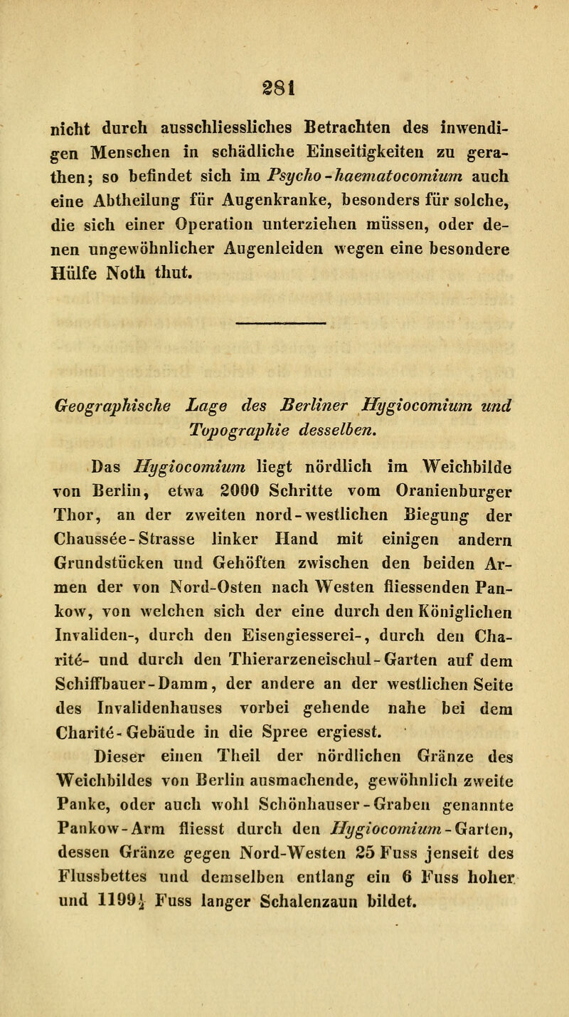 nicht durch ausschliessliches Betrachten des inwendi- gen Menschen in schädliche Einseitigkeiten zu gera- then; so befindet sich im Psycho -haematocomium auch eine Abtheilung für Augenkranke, besonders für solche, die sich einer Operation unterziehen müssen, oder de- nen ungewöhnlicher Augenleiden wegen eine besondere Hülfe Noth thut. Geographische Lage des Berliner Hygiocomium und Topographie desselben. Das Hygiocomium liegt nördlich im Weichbilde von Berlin, etwa 2000 Schritte vom Oranienburger Thor, an der zweiten nord-westlichen Biegung der Chaussee-Strasse linker Hand mit einigen andern Grundstücken und Gehöften zwischen den beiden Ar- men der von Nord-Osten nach Westen fliessenden Pan- kow, von welchen sich der eine durch den Königlichen Invaliden-, durch den Eisengiesserei-, durch den Cha- rit^- und durch den Thierarzeneischul-Garten auf dem Schiffbauer-Damm, der andere an der westlichen Seite des Invalidenhauses vorbei gehende nahe bei dem Charite-Gebäude in die Spree ergiesst. Dieser einen Theil der nördlichen Gränze des Weichbildes von Berlin ausmachende, gewöhnlich zweite Pauke, oder auch wohl Schönhauser-Graben genannte Pankow-Arm fliesst durch den Hygiocomium -Garten, dessen Gränze ^egen Nord-Westen 25 Fuss jenseit des Flussbettes und demselben entlang ein 6 Fuss hoher und 1199 J- Fuss langer Schalenzaun bildet.