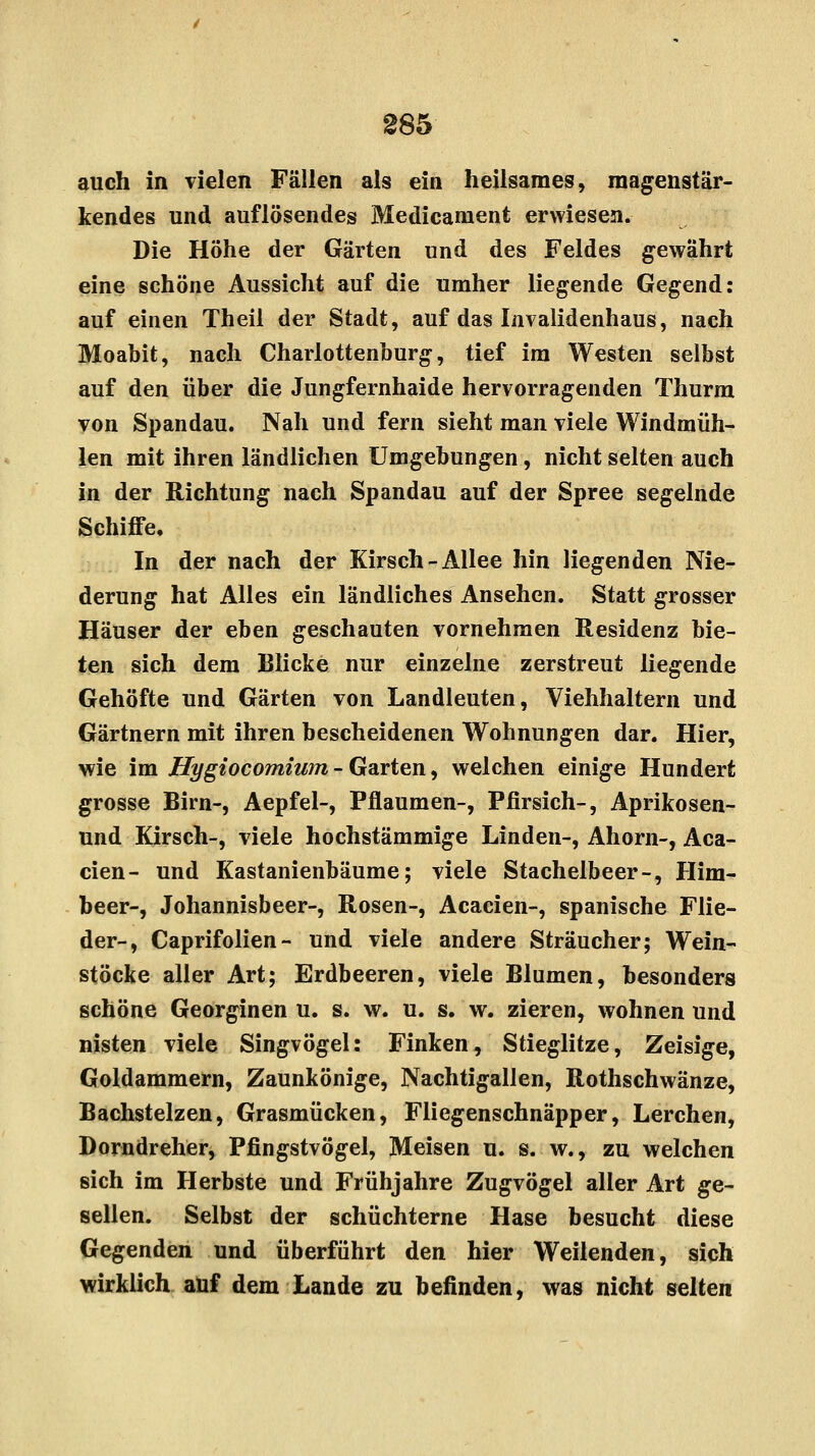 auch in vielen Fällen als ein heilsames, magenstär- kendes und auflösendes Medicament erwiesen. Die Höhe der Gärten und des Feldes gewährt eine schöne Aussicht auf die umher liegende Gegend: auf einen Theil der Stadt, auf das Invalidenhaus, nach Moabit, nach Charlottenburg, tief im Westen selbst auf den über die Jungfernhaide hervorragenden Thurm von Spandau. Nah und fern sieht man viele Windmüh- len mit ihren ländlichen Umgebungen, nicht selten auch in der Richtung nach Spandau auf der Spree segelnde Schiffe, In der nach der Kirsch-Allee hin liegenden Nie- derung hat Alles ein ländliches Ansehen. Statt grosser Häuser der eben geschauten vornehmen Residenz bie- ten sich dem Blicke nur einzelne zerstreut liegende Gehöfte und Gärten von Landleuten, Viehhaltern und Gärtnern mit ihren bescheidenen Wohnungen dar. Hier, wie im Hygiocomium - Garten, welchen einige Hundert grosse Birn-, Aepfel-, Pflaumen-, Pfirsich-, Aprikosen- und Kirsch-, viele hochstämmige Linden-, Ahorn-, Aca- cien- und Kastanienbäume; viele Stachelbeer-, Him- beer-, Johannisbeer-, Rosen-, Acacien-, spanische Flie- der-, Caprifolien- und viele andere Strauch er; Wein- stöcke aller Art; Erdbeeren, viele Blumen, besonders schöne Georginen u. s. w. u. s. w. zieren, wohnen und nisten viele Singvögel: Finken, Stieglitze, Zeisige, Goldammern, Zaunkönige, Nachtigallen, Rothschwänze, Bachstelzen, Grasmücken, Fliegenschnäpper, Lerchen, Dorndreher, Pfingstvögel, Meisen u. s. w., zu welchen sich im Herbste und Frühjahre Zugvögel aller Art ge- sellen. Selbst der schüchterne Hase besucht diese Gegenden und überführt den hier Weilenden, sich wirklich auf dem Lande zu befinden, was nicht selten