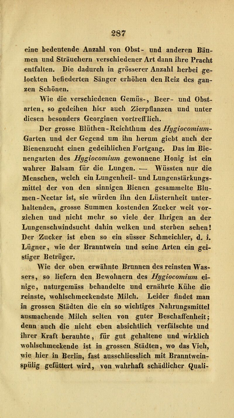 eine bedeutende Anzahl von Obst- und anderen Bäu- men und Sträuchern verschiedener Art dann ihre Pracht entfalten. Die dadurch in grösserer Anzahl herbei ge- lockten befiederten Sänger erhöhen den Reiz des gan- zen Schönen. Wie die verschiedenen Gemüs-, Beer- und Obst- arten, so gedeihen hier auch Zierpflanzen und unter diesen besonders Georginen vortrefflich. Der grosse Blüthen-Reichthum des Hygiocomium- Garten und der Gegend um ihn herum giebt auch der Bienenzucht einen gedeihlichen Fortgang. Das im Bie- nengarten des Hygiocomium gewonnene Honig ist ein wahrer Balsam für die Lungen. ■— Wüssten nur die Menschen, welch ein Lungenheil- und Lungenstärkungs- mittel der von den sinnigen Bienen gesammelte Blu- men-Nectar ist, sie würden ihn den Lüsternheit unter- haltenden, grosse Summen kostenden Zucker weit vor- ziehen und nicht mehr so viele der Ihrigen an der Lungenschwindsucht dahin welken und sterben sehen! Der Zucker ist eben so ein süsser Schmeichler, d. i. Lügner, wie der Branntwein und seine Arten ein gei- stiger Betrüger. Wie der oben erwähnte Brunnen des reinsten Was- sers, so liefern den Bewohnern des Hygiocomium ei- nige, naturgemäss behandelte und ernährte Kühe die reinste, wohlschmeckendste Milch. Leider findet man in grossen Städten die ein so wichtiges Nahrungsmittel ausmachende Milch selten von guter Beschaffenheit; denn auch die nicht eben absichtlich verfälschte und ihrer Kraft beraubte, für gut gehaltene und wirklich wohlschmeckende ist in grossen Städten, wo das Vieh, wie hier in Berlin, fast ausschliesslich mit Branntwein- spülig gefüttert wird, von wahrhaft schädlicher Quali-