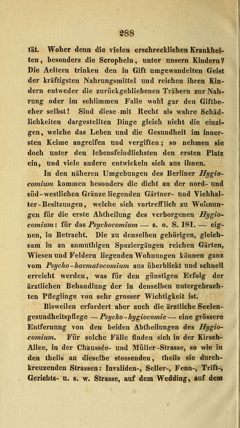 tat. Woher denn die vielen erschrecklichen Krankhei- ten, besonders die Scropheln, unter unsern Kindern? Die Aeltern trinken den in Gift umgewandelten Geist der kräftigsten Nahrungsmittel und reichen ihren Kin- dern entweder die zurückgebliebenen Trabern zur Nah- rung oder im schlimmen Falle wohl gar den Giftbe- cher selbst! Sind diese mit Recht als wahre Schäd- lichkeiten dargestellten Dinge gleich nicht die einzi- gen, welche das Leben und die Gesundheit im inner- sten Keime angreifen und vergiften; so nehmen sie doch unter den lebensfeindlichsten den ersten Platz ein, und viele andere entwickeln sich aus ihnen. In den näheren Umgebungen des Berliner Hygio- comium kommen besonders die dicht an der nord- und süd - westlichen Gränze liegenden Gärtner- und Viehhal- ter-Besitzungen, welche sich vortrefflich zu Wohnun- gen für die erste Abtheilung des verborgenen Hygio- comium: für das Psychocomium — s. o. S. 181. — eig- nen, in Betracht. Die zu denselben gehörigen, gleich- sam in an anmuthigen Spaziergängen reichen Gärten, Wiesen und Feldern liegenden Wohnungen können ganz vom Psycho -haematocomium aus überblickt und schnell erreicht werden, was für den günstigen Erfolg der ärztlichen Behandlung der in denselben untergebrach- ten Pfleglinge von sehr grosser Wichtigkeit ist. Bisweilen erfordert aber auch die ärztliche Seelen- gesundheitspflege — Psycho-hygiocomie— eine grössere Entfernung von den beiden Abtheilungen des Hygio- eomium. Für solche Fälle finden sich in der Kirsch- Allee, in der Chaussee- und Müller-Strasse, so wie in den theils an dieselbe stossenden, theils sie durch- kreuzenden Strassen: Invaliden-, Seiler-, Fenn-, Trift-, Gerichts- u. s. w. Strasse, auf dem Wedding, auf dem