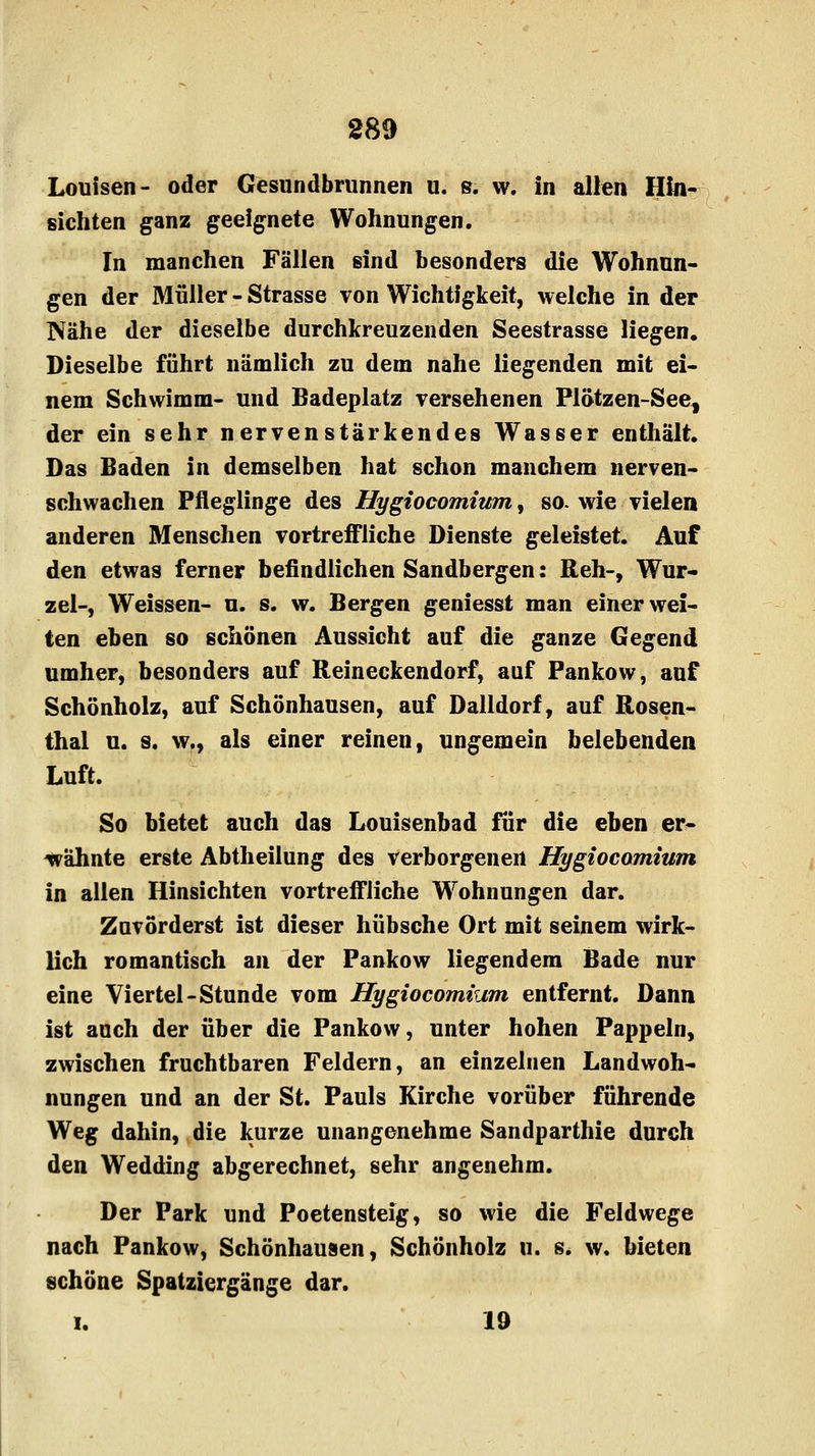 Louisen- oder Gesundbrunnen u. s. w. in allen Hin- sichten ganz geeignete Wohnungen. In manchen Fällen sind besonders die Wohnun- gen der Müller - Strasse von Wichtigkeit, welche in der Nähe der dieselbe durchkreuzenden Seestrasse liegen. Dieselbe führt nämlich zu dem nahe liegenden mit ei- nem Schwimm- und Badeplatz versehenen Plötzen-See, der ein sehr nervenstärkendes Wasser enthält. Das Baden in demselben hat schon manchem nerven- schwachen Pfleglinge des Hygiocomium, so. wie vielen anderen Menschen vortreffliche Dienste geleistet. Auf den etwas ferner befindlichen Sandbergen: Reh-, Wur- zel-, Weissen- u. s. w. Bergen geniesst man einer wei- ten eben so schönen Aussicht auf die ganze Gegend umher, besonders auf Reineckendorf, auf Pankow, auf Schönholz, auf Schönhausen, auf Dalldorf, auf Rosen- thal u. s. w., als einer reinen, ungemein belebenden Luft. So bietet auch das Louisenbad für die eben er- wähnte erste Abtheilung des verborgenen Hygiocomium in allen Hinsichten vortreffliche Wohnungen dar. Zuvörderst ist dieser hübsche Ort mit seinem wirk- lich romantisch an der Pankow liegendem Bade nur eine Viertel-Stunde vom Hygiocomium entfernt. Dann ist auch der über die Pankow, unter hohen Pappeln, zwischen fruchtbaren Feldern, an einzelnen Landwoh- nungen und an der St. Pauls Kirche vorüber führende Weg dahin, die kurze unangenehme Sandparthie durch den Wedding abgerechnet, sehr angenehm. Der Park und Poetensteig, so wie die Feldwege nach Pankow, Schönhausen, Schönholz u. s. w. bieten schöne Spatziergänge dar. i. 19