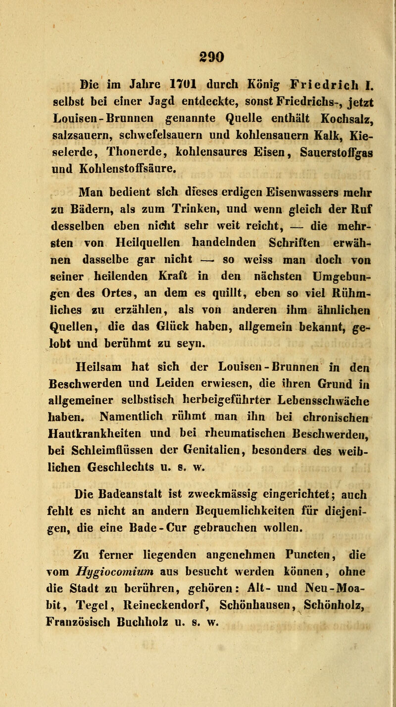 Die im Jahre 1701 durch König Friedrich I. selbst bei einer Jagd entdeckte, sonst Friedrichs-, jetzt Louisen-Brunnen genannte Quelle enthält Kochsalz, salzsauern, schwefelsauern und kohlensauern Kalk, Kie- selerde, Thonerde, kohlensaures Eisen, Sauerstoffgas und Kohlenstoffsäure. Man bedient sich dieses erdigen Eisenwassers mehr zu Bädern, als zum Trinken, und wenn gleich der Ruf desselben eben nicht sehr weit reicht, — die mehr- sten von Heilquellen handelnden Schriften erwäh- nen dasselbe gar nicht —• so weiss man doch von seiner heilenden Kraft in den nächsten Umgebun- gen des Ortes, an dem es quillt, eben so viel Rühm- liches zu erzählen, als von anderen ihm ähnlichen Quellen, die das Glück haben, aligemein bekannt, ge- lobt und berühmt zu seyn. Heilsam hat sich der Louisen-Brunnen in den Beschwerden und Leiden erwiesen, die ihren Grund in allgemeiner selbstisch herbeigeführter Lebensschwäche haben. Namentlich rühmt man ihn bei chronischen Hautkrankheiten und bei rheumatischen Beschwerden, bei Schleimflüssen der Genitalien, besonders des weib- lichen Geschlechts u. s. w. Die Badeanstalt ist zweckmässig eingerichtet; auch fehlt es nicht an andern Bequemlichkeiten für diejeni- gen, die eine Bade-Cur gebrauchen wollen. Zu ferner liegenden angenehmen Puncten, die vom Hygiocomium aus besucht werden können, ohne die Stadt zu berühren, gehören: Alt- und Neu-Moa- bit, Tegel, Reineckendorf, Schönhausen, Schönholz, Französisch Buchholz u. s. w.