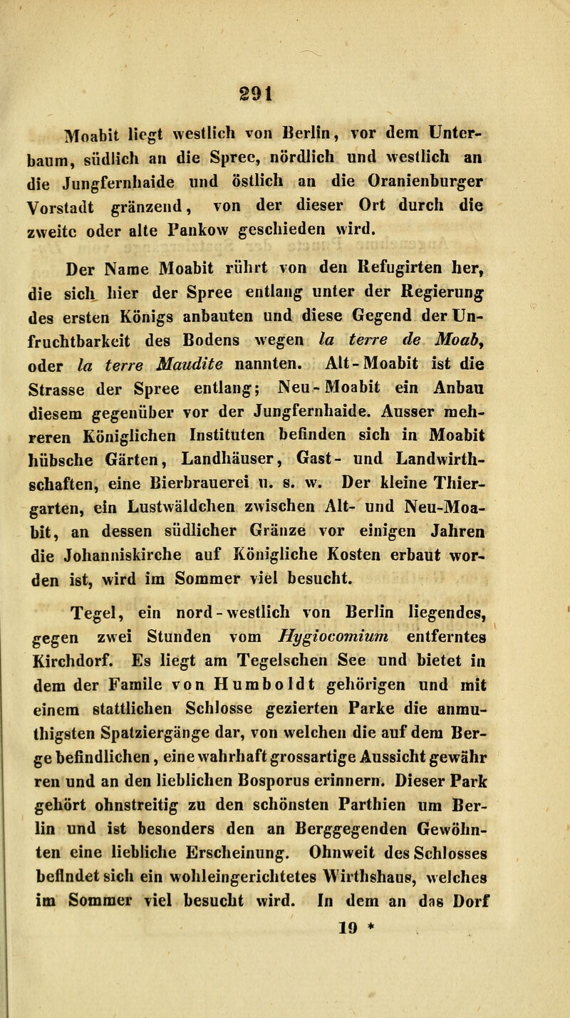 Moabit liegt westlich von Berlin, vor dem Unter- baum, südlich an die Spree, nördlich und westlich an die Jungfernhaide und östlich an die Oranienburger Vorstadt gränzend, von der dieser Ort durch die zweite oder alte Pankow geschieden wird. Der Name Moabit rührt von den Refugirten her, die sich hier der Spree entlang unter der Regierung des ersten Königs anbauten und diese Gegend der Un- fruchtbarkeit des Bodens wegen la terre de Moaby oder la terre Maudite nannten. Alt-Moabit ist die Strasse der Spree entlang; Neu-Moabit ein Anbau diesem gegenüber vor der Jungfernhaide. Ausser meh- reren Königlichen Instituten befinden sich in Moabit hübsche Gärten, Landhäuser, Gast- und Landwirth- schaften, eine Bierbrauerei u. s. w. Der kleine Thier- garten, ein Lustwäldchen zwischen Alt- und Neu-Moa- bit, an dessen südlicher Gränze vor einigen Jahren die Johanniskirche auf Königliche Kosten erbaut wor- den ist, wird im Sommer viel besucht. Tegel, ein nord - westlich von Berlin liegendes, gegen zwei Stunden vom Hygiocomium entferntes Kirchdorf. Es liegt am Tegelschen See und bietet in dem der Famile von Humboldt gehörigen und mit einem stattlichen Schlosse gezierten Parke die anmu- thigsten Spatziergänge dar, von welchen die auf dem Ber- ge befindlichen, eine wahrhaft grossartige Aussicht gewähr ren und an den lieblichen Bosporus erinnern. Dieser Park gehört ohnstreitig zu den schönsten Parthien um Ber- lin und ist besonders den an Berggegenden Gewöhn- ten eine liebliche Erscheinung. Ohnweit des Schlosses befindet sich ein wohleingerichtetes Wirthshaus, welches im Sommer viel besucht wird. In dem an das Dorf 19 *