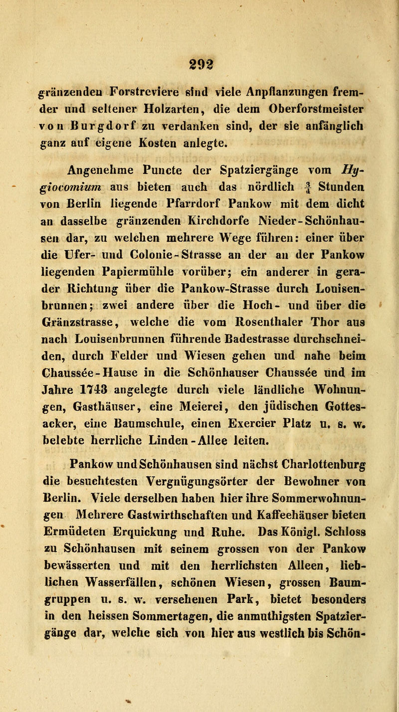 293 gränzendeu Forstreviere sind viele Anpflanzungen frem- der und seltener Holzarten, die dem Oberforstmeister von Burgdorf zu verdanken sind, der sie anfänglich ganz auf eigene Kosten anlegte. Angenehme Puncte der Spatziergänge vom Hy- giocomium aus bieten auch das nördlich f Stunden von Berlin liegende Pfarrdorf Pankow mit dem dicht an dasselbe gränzenden Kirchdorfe Nieder-Schönhau- seil dar, zu welchen mehrere Wege führen: einer über die Ufer- und Colonie- Strasse an der an der Pankow liegenden Papiermühle vorüber; ein anderer in gera- der Richtung über die Pankow-Strasse durch Louisen- brunnen; zwei andere über die Hoch- und über die Gränzstrasse, welche die vom Rosenthaler Thor aus nach Louisenbrunnen führende Badestrasse durchschnei- den, durch Felder und Wiesen gehen und nahe beim Chaussee-Hause in die Schönhauser Chaussee lind im Jahre 1743 angelegte durch viele ländliche Wohnun- gen, Gasthäuser, eine Meierei, den jüdischen Gottes- acker, eine Baumschule, einen Exercier Platz u, s. w. belebte herrliche Linden-Allee leiten. Pankow und Schönhausen sind nächst Charlottenburg die besuchtesten Vergnügungsörter der Bewohner von Berlin. Viele derselben haben hier ihre Sommerwohnun- gen Mehrere Gastwirthschaften und Kaffeehäuser bieten Ermüdeten Erquickung und Ruhe. Das Königl. Schloss zu Schönhausen mit seinem grossen von der Pankow bewässerten und mit den herrlichsten Alleen, lieb- lichen Wasserfällen, schönen Wiesen, grossen Baum- gruppen u. s. w. versehenen Park, bietet besonders in den heissen Sommertagen, die anmuthigsten Spatzier- gänge dar, welche sich von hier aus westlich bis Schön-