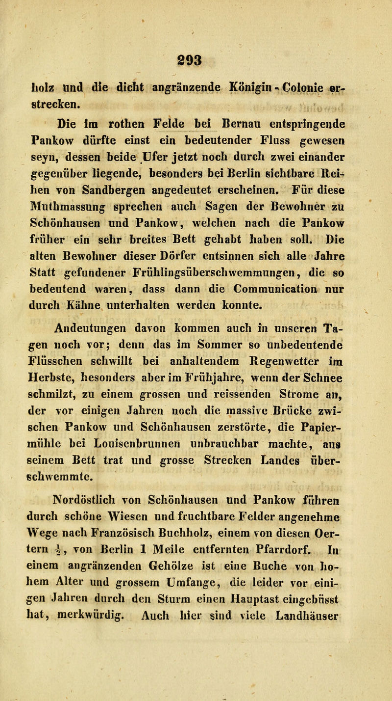 holz und die dicht angränzende Königin - Colonie er- strecken. Die im rothen Felde bei Bernau entspringende Pankow dürfte einst ein bedeutender Flass gewesen seyn, dessen beide Ufer jetzt noch durch zwei einander gegenüber liegende, besonders bei Berlin sichtbare Rei- hen von Sandbergen angedeutet erscheinen. Für diese Muthmassung sprechen auch Sagen der Bewohner zu Schönhausen und Pankow, welchen nach die Pankow früher ein sehr breites Bett gehabt haben soll. Die alten Bewohner dieser Dörfer entsinnen sich alle Jahre Statt gefundener Frühlingsüberschwemmungen, die so bedeutend waren, dass dann die Communication nur durch Kähne unterhalten werden konnte. Andeutungen davon kommen auch in unseren Ta- gen noch vor; denn das im Sommer so unbedeutende Flüsschen schwillt bei anhaltendem Regenwetter im Herbste, hesonders aber im Frühjahre, wenn der Schnee schmilzt, zu einem grossen und reissenden Strome an, der vor einigen Jahren noch die massive Brücke zwi- schen Pankow und Schönhausen zerstörte, die Papier- mühle bei Louisenbrunnen unbrauchbar machte, aus seinem Bett trat und grosse Strecken Landes über- schwemmte. Nordöstlich von Schönhausen und Pankow führen durch schöne Wiesen und fruchtbare Felder angenehme Wege nach Französisch Buchholz, einem von diesen Oer- tern ^V, von Berlin 1 Meile entfernten Pfarrdorf. In einem angränzenden Gehölze ist eine Buche von ho- hem Alter und grossem Umfange, die leider vor eini- gen Jahren durch den Sturm einen Hauptast eingebnsst hat, merkwürdig. Auch hier sind viele Landhäuser