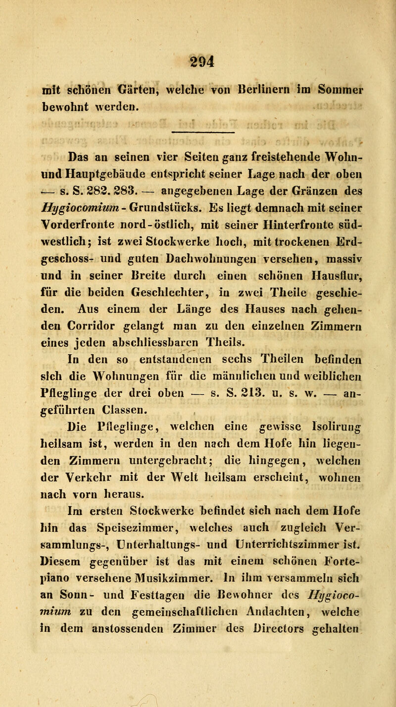 mit schönen Gärten, welche von Berlinern im Sommer bewohnt werden. Das an seinen vier Seiten ganz freistehende Wohn- und Hauptgebäude entspricht seiner Lage nach der oben i— s. S. 282. 283. — angegebenen Lage der Gränzen des Hygiocomium - Grundstücks. Es liegt demnach mit seiner Vorderfronte nord- östlich, mit seiner Hinterfronte süd- westlich; ist zwei Stockwerke hoch, mit trockenen Erd- geschoss- und guten Dachwohnungen versehen, massiv und in seiner Breite durcli einen schönen Hausflur, für die beiden Geschlechter, in zwei Theile geschie- den. Aus einem der Länge des Hauses nach gehen- den Corridor gelangt man zu den einzelnen Zimmern eines jeden abschliessbarcn Theils. In den so entstandenen sechs Theilen befinden sich die Wohnungen für die männlichen und weiblichen Pfleglinge der drei oben — s. S. 213. u. s. w. — an- geführten Classen. , Die Pfleglinge, welchen eine gewisse Isolirung heilsam ist, werden in den nach dem Hofe hin liegen- den Zimmern untergebracht; die hingegen, welchen der Verkehr mit der Welt heilsam erscheint, wohnen nach vorn heraus. Im ersten Stockwerke befindet sich nach dem Hofe hin das Speisezimmer, welches auch zugleich Ver- sammlungs-, Unterhaltungs- und Unterrichtszimmer ist. Diesem gegenüber ist das mit einem schönen Forte- piano versehene Musikzimmer. In ihm versammeln sich an Sonn- und Festtagen die Bewohner des Hygioco- mium zu den gemeinschaftlichen Andachten, welche in dem anstossenden Zimmer des Directors gehalten