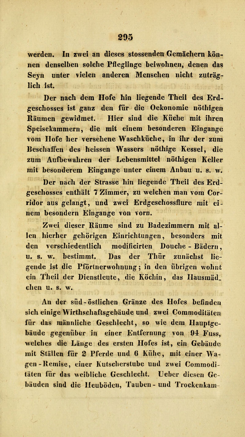 werden. In zwei an dieses stossenden Gemächern kön- nen denselben solche Pfleglinge beiwohnen, denen das Seyn unter vielen anderen Menschen nicht zuträg- lich ist. Der nach dem Hofe hin liegende Theil des Erd- geschosses ist ganz den für die Oekonomie nöthigen Räumen gewidmet. Hier sind die Küche mit ihren Speisekammern, die mit einem besonderen Eingange vom Hofe her versehene Waschküche, in ihr der zum Beschaffen des heissen Wassers nöthige Kessel, die zum Aufbewahren der Lebensmittel nöthigen Keller mit besonderem Eingange unter einem Anbau u. s. w. Der nach der Strasse hin liegende Theil des Erd- geschosses enthält 7 Zimmer, zu welchen man vom Cor- ridor aus gelangt, und zwei Erdgeschossflure mit ei- nem besondern Eingange von vorn. Zwei dieser Räume sind zu Badezimmern mit al- len hierher gehörigen Einrichtungen, besonders mit den verschiedentlich modificirten Douche - Bädern, u. s. w. bestimmt. Das der Thür zunächst lie- gende ist die Pförtnerwohnung; in den übrigen wohnt ein Theil der Dienstleute, die Köchin, das Hausmäd. chen u. s. w. An der süd-östlichen Gränze des Hofes befinden sich einige Wirtschaftsgebäude und zwei Coramodiläten für das männliche Geschlecht, so wie dem Hauptge- bäude gegenüber in einer Entfernung von 04 Fuss, welches die Länge des ersten Hofes ist, ein Gebäude mit Ställen für % Pferde und 0 Kühe, mit einer Wa- gen-Remise, einer Kutsclierstube und zwei Commodi- täten für das weibliche Geschlecht. Ueber diesen Ge- bäuden sind die Heuböden, Tauben-und Trockenkam