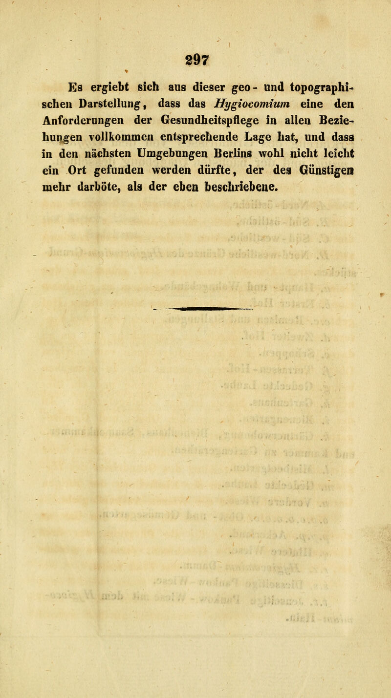 Es ergiebt sich aus dieser geo- und topographi- schen Darstellung, dass das Hygioeomium eine den Anforderungen der Gesundheitspflege in allen Bezie- hungen vollkommen entsprechende Lage hat, und dasa in den nächsten Umgebungen Berlins wohl nicht leicht ein Ort gefunden werden dürfte, der des Günstigen mehr darböte, als der eben beschriebene.