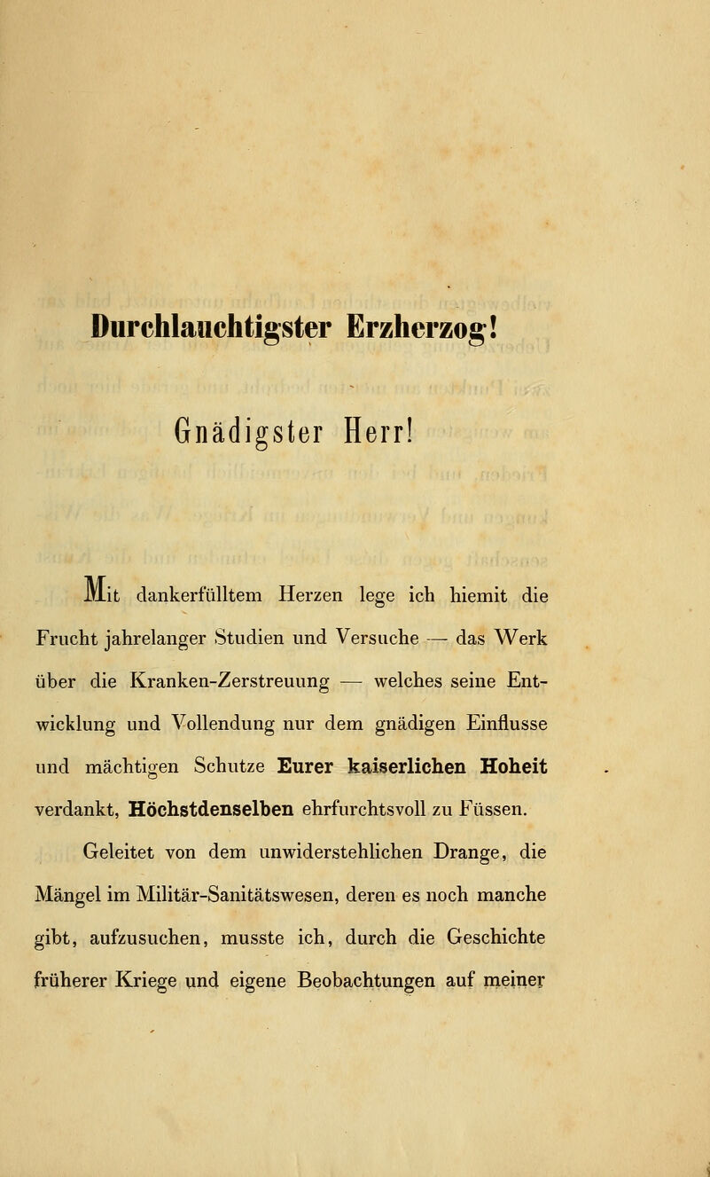 Durchlauchtigster Erzherzog! Gnädigster Herr! IViit dankerfülltem Herzen lege ich hiemit die Frucht jahrelanger Studien und Versuche — das Werk über die Kranken-Zerstreuung — welches seine Ent- wicklung und Vollendung nur dem gnädigen Einflüsse und mächtigen Schutze Eurer kaiserlichen Hoheit verdankt, Höchstdenselben ehrfurchtsvoll zu Füssen. Geleitet von dem unwiderstehlichen Drange, die Mängel im Militär-Sanitätswesen, deren es noch manche gibt, aufzusuchen, musste ich, durch die Geschichte früherer Kriege und eigene Beobachtungen auf meiner