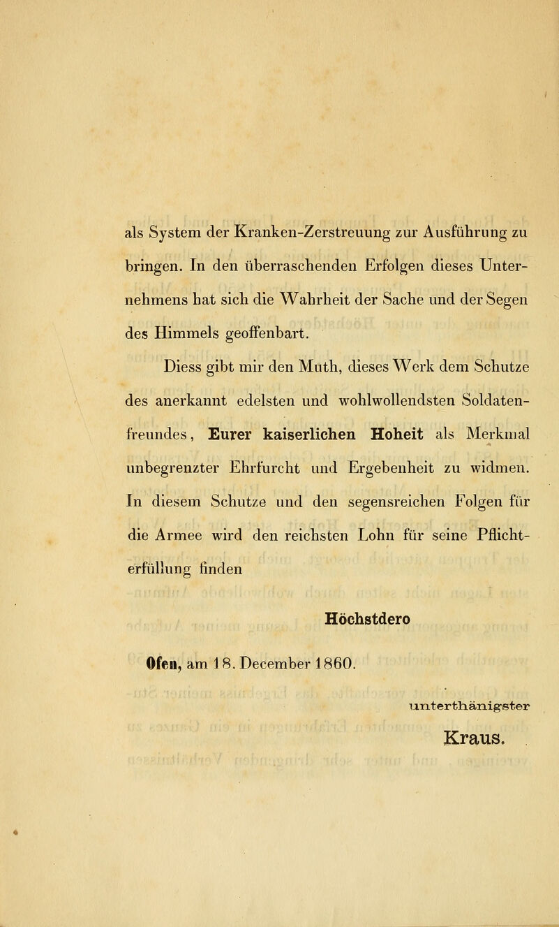 als System der Kranken-Zerstreuung zur Ausführung zu bringen. In den überraschenden Erfolgen dieses Unter- nehmens hat sich die Wahrheit der Sache und der Segen des Himmels geoffenbart. Diess gibt mir den Muth, dieses Werk dem Schutze des anerkannt edelsten und wohlwollendsten Soldaten- freundes, Eurer kaiserlichen Hoheit als Merkmal unbegrenzter Ehrfurcht und Ergebenheit zu widmen. In diesem Schutze und den segensreichen Folgen für die Armee wird den reichsten Lohn für seine Pflicht- erfüllung finden Höchstdero Ofen, am 18. December 1860. unterthänig-eter Kraus.