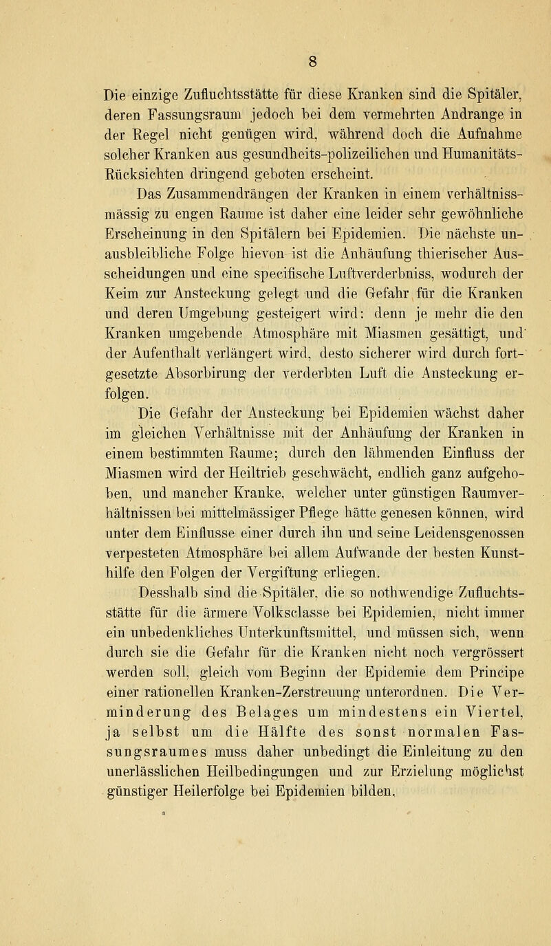 Die einzige Zufluchtsstätte für diese Kranken sind die Spitäler, deren Fassungsraum jedoch bei dem vermehrten Andränge in der Regel nicht genügen wird, während doch die Aufnahme solcher Kranken aus gesundheits-polizeilichen und Humanitäts- Rücksichten dringend geboten erscheint. Das Zusammendrängen der Kranken in einem verhältniss- mässig zu engen Räume ist daher eine leider sehr gewöhnliche Erscheinung in den Spitälern bei Epidemien. Die nächste un- ausbleibliche Folge hievon ist die Anhäufung thierischer Aus- scheidungen und eine specifische Luftverderbniss, wodurch der Keim zur Ansteckung gelegt und die Gefahr für die Kranken und deren Umgebung gesteigert wird: denn je mehr die den Kranken umgebende Atmosphäre mit Miasmen gesättigt, und der Aufenthalt verlängert wird, desto sicherer wird durch fort- gesetzte Absorbirung der verderbten Luft die Ansteckung er- folgen. Die Gefahr der Ansteckung bei Epidemien wächst daher im gleichen Verhältnisse mit der Anhäufung der Kranken in einem bestimmten Räume; durch den lähmenden Einfluss der Miasmen wird der Heiltrieb geschwächt, endlich ganz aufgeho- ben, und mancher Kranke, welcher unter günstigen Raumver- hältnissen bei mittelmässiger Pflege hätte genesen können, wird unter dem Einflüsse einer durch ihn und seine Leidensgenossen verpesteten Atmosphäre bei allem Aufwände der besten Kunst- hilfe den Folgen der Vergiftung erliegen. Desshalb sind die Spitäler, die so nothwendige Zufluchts- stätte für die ärmere Volksclasse bei Epidemien, nicht immer ein unbedenkliches Unterkunftsmittel, und müssen sich, wenn durch sie die Gefahr für die Kranken nicht noch vergrössert werden soll, gleich vom Beginn der Epidemie dem Principe einer rationellen Kranken-Zerstreuung unterordnen. Die Ver- minderung des Belages um mindestens ein Viertel, ja selbst um die Hälfte des sonst normalen Fas- sungsraumes muss daher unbedingt die Einleitung zu den unerlässlichen Heilbedingungen und zur Erzielung möglichst günstiger Heilerfolge bei Epidemien bilden.