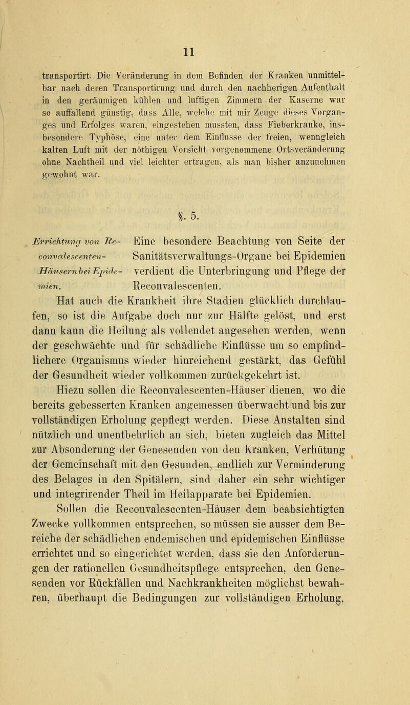 transportirt. Die Veränderung in dem Befinden der Kranken unmittel- bar nach deren Transportirung und durch den nachherigen Aufenthalt in den geräumigen kühlen und luftigen Zimmern der Kaserne war so auffallend günstig, dass Alle, welche mit mir Zeuge dieses Vorgan- ges und Erfolges waren, eingestehen mussten, dass Fieberkranke, ins- besondere Typhöse, eine unter dem Einflüsse der freien, wenngleich kalten Luft mit der nöthigeu Vorsicht vorgenommene Orts Veränderung ohne Nachtheil und viel leichter ertragen, als man bisher anzunehmen gewohnt war. §.5. Errichtung von Re- Eine besondere Beachtung von Seite der convalescenten- Sanitätsverwaltungs-Organe bei Epidemien HäusernheiEpide- verdient die Unterbringimg und Pflege der mien. Reconvalescenten. Hat auch die Krankheit ihre Stadien glücklich durchlau- fen, so ist die Aufgabe doch nur zur Hälfte gelöst, und erst dann kann die Heilung als vollendet angesehen werden, wenn der geschwächte und für schädliche Einflüsse um so empfind- lichere Organismus wieder hinreichend gestärkt, das Gefühl der Gesundheit wieder vollkommen zurückgekehrt ist. Hiezu sollen die Reconvalescenten-Häuser dienen, wo die bereits gebesserten Kranken angemessen überwacht und bis zur vollständigen Erholung gepflegt werden. Diese Anstalten sind nützlich und unentbehrlich an sich, bieten zugleich das Mittel zur Absonderung der Genesenden von den Kranken, Verhütung der Gemeinschaft mit den Gesunden, endlich zur Verminderung des Belages in den Spitälern, sind daher ein sehr wichtiger und integrirender Theil im Heilapparate bei Epidemien. Sollen die Reconvalescenten-Häuser dem beabsichtigten Zwecke vollkommen entsprechen, so müssen sie ausser dem Be- reiche der schädlichen endemischen und epidemischen Einflüsse errichtet und so eingerichtet werden, dass sie den Anforderun- gen der rationellen Gesundheitspflege entsprechen, den Gene- senden vor Rückfällen und Nachkrankheiten möglichst bewah- ren, überhaupt die Bedingungen zur vollständigen Erholung,