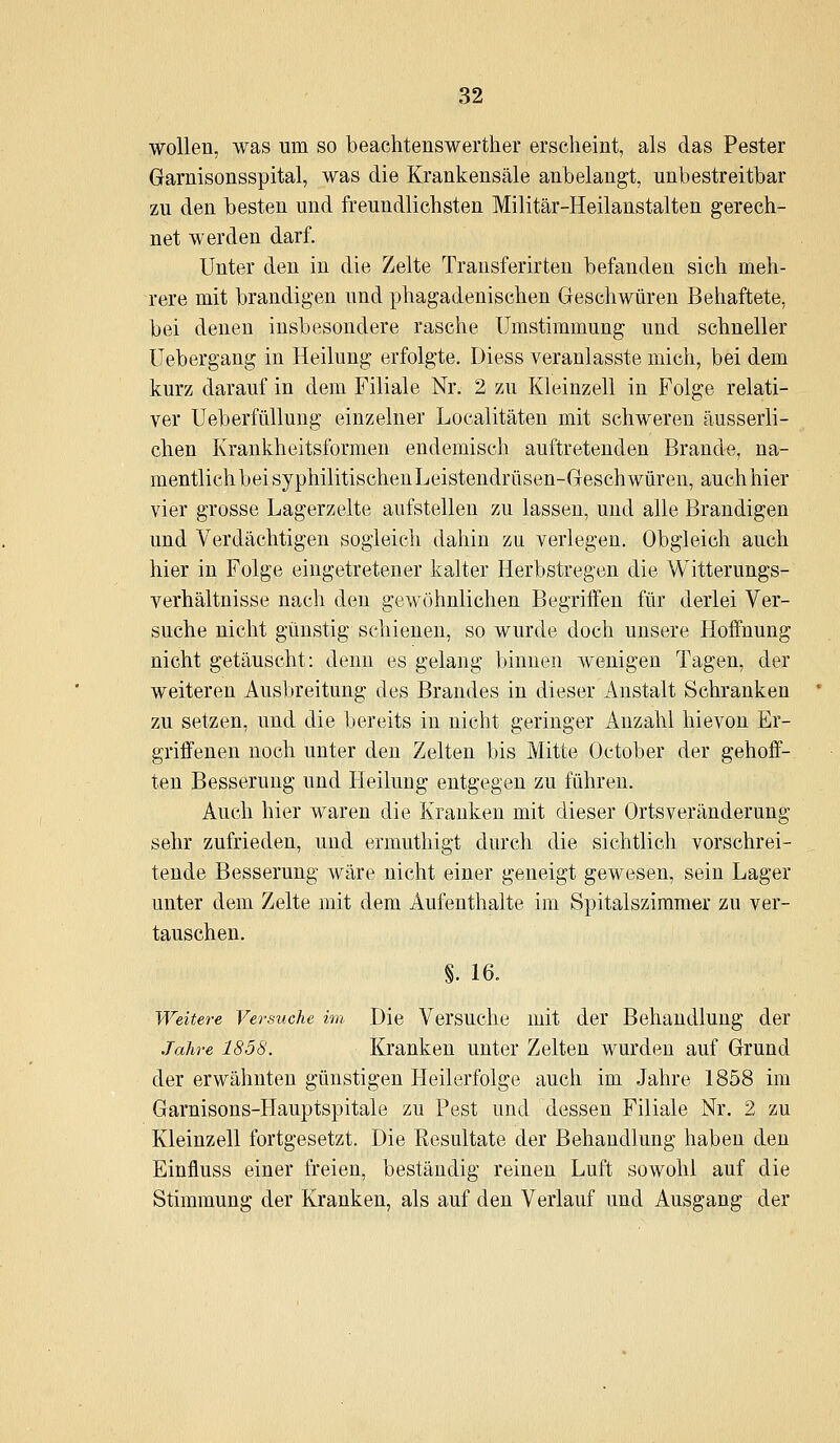 wollen, was um so beachtensweither erscheint, als das Pester Garnisonsspital, was die Krankensäle anbelangt, unbestreitbar zu den besten und freundlichsten Militär-Heilanstalten gerech- net werden darf. Unter den in die Zelte Transferirten befanden sich meh- rere mit brandigen und phagadenischen Geschwüren Behaftete, bei denen insbesondere rasche ümstimmung und schneller üebergang in Heilung erfolgte. Diess veranlasste mich, bei dem kurz darauf in dem Filiale Nr. 2 zu Kleinzell in Folge relati- ver Ueberfüllung einzelner Localitäten mit schweren äusserli- chen Krankheitsformen endemisch auftretenden Brande, na- mentlich bei syphilitischen Leistendrüsen-Geschwüren, auch liier vier grosse Lagerzelte aufstellen zu lassen, und alle Brandigen und Verdächtigen sogleich dahin zu verlegen. Obgleich auch hier in Folge eingetretener kalter Herbstregen die Witterungs- verhältnisse nach den gewöhnlichen Begriifen für derlei Ver- suche nicht günstig schienen, so wurde doch unsere Hoffnung nicht getäuscht: denn es gelang binnen wenigen Tagen, der weiteren Ausbreitung des Brandes in dieser Anstalt Schranken zu setzen, und die bereits in nicht geringer Anzahl hievon Er- griffenen noch unter den Zelten bis Mitte October der gehoff- ten Besserung und Heilung entgegen zu führen. Auch hier waren die Kranken mit dieser Orts Veränderung sehr zufrieden, und ermuthigt durch die sichtlich vorschrei- tende Besserung wäre nicht einer geneigt gewesen, sein Lager unter dem Zelte mit dem Aufenthalte im Spitalsziraraer zu ver- tauschen. §. 16. Weitere Versuche im Die Versuche mit der Behandlung der Jahre 1858. Kranken unter Zelten wurden auf Grund der erwähnten günstigen Heilerfolge auch im Jahre 1858 im Garnisons-Hauptspitale zu Pest und dessen Filiale Nr. 2 zu Kleinzell fortgesetzt. Die Eesultate der Behandlung haben den Einfluss einer freien, beständig reinen Luft sowohl auf die Stimmung der Kranken, als auf den Verlauf und Ausgang der