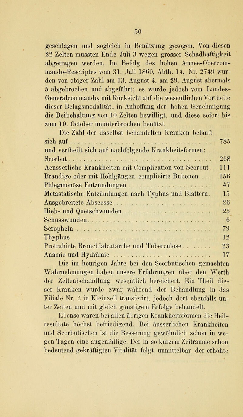 geschlagen und sogleich in Benützung gezogen. Von diesen 22 Zelten mussten Ende Juli 3 wegen grosser Schadhaftigkeit abgetragen werden. Im Befolg des hohen Armee-Ohercom- mando-Rescriptes vom 31. Juli 1860, Abth. 14, Nr. 2749 wur- den von obiger Zahl am 13. August 4, am 29. August abermals 5 abgebrochen und abgeführt; es wurde jedoch vom Landes- Generalcommando, mit Rücksicht auf die wesentlichen Vortheile dieser Belagsmodalität, in Anhoffung der hohen Genehmigung die Beibehaltung von 10 Zelten bewilligt, und diese sofort bis zum 10. October ununterbrochen benützt. Die Zahl der daselbst behandelten Kranken beläuft sich auf 785 und vertheilt sich auf nachfolgende Krankheitsformen: Scorbut 268 Aeusserliche Krankheiten mit Complication von Scorbut. 111 Brandige oder mit Hohlgängen complicirte Bubonen ... 156 Phlegmonöse Entzündungen 47 Metastatische Entzündungen nach Typhus und Blattern. 15 Ausgebreitete Abscesse 26 Hieb- und Quetschwunden 25 Schusswunden 6 Scropheln 79 Thyphus 12 Protrahirte Bronchialcatarrhe und Tuberculose 23 Anämie und Hydrämie 17 Die im heurigen Jahre bei den Scorbutischen gemachten Wahrnehmungen haben unsere Erfahrungen über den Werth der Zeltenbehandlung wesentlich bereichert. Ein Theil die- ser Kranken wurde zwar während der Behandlung in das Filiale Nr. 2 in Kleinzell transferirt, jedoch dort ebenfalls un- ter Zelten und mit gleich günstigem Erfolge behandelt. Ebenso waren bei allen übrigen Krankheitsformen die Heil- resultate höchst befriedigend. Bei äusserlichen Krankheiten und Scorbutischen ist die Besserung gewöhnlich schon in we- gen Tagen eine augenfällige. Der in so kurzem Zeiträume schon bedeutend gekräftigten Vitalität folgt unmittelbar der erhöhte