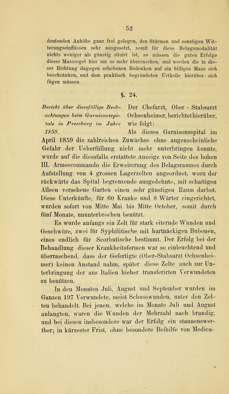 deutenden Anhöhe ganz frei gelegen, den Stürmen und sonstigen Wit- terungseinflüssen sehr ausgesetzt, somit für diese Belagsmodalität nichts weniger als günstig situirt ist, so müssen die guten Erfolge dieser Massregel hier um so mehr überraschen, und werden die in die- ser Richtung dagegen erhobenen Bedenken auf ein billiges Mass sich beschränken, und dem praktisch begründeten Urtheile hierüber sich fügen müssen. §. 24. Bericht über diessfällige Beoh- Der Chefarzt, Ober - Stabsarzt achtungen heim Garnisonsspi- Ochsenheimer, berichtethierüber, tale in Pressburg im Jahre wie folgt: 1859. Als dieses Garnisonsspital im April 1859 die zahlreichen Zuwächse ohne augenscheinliche Gefahr der Ueberfüllung nicht mehr unterbringen konnte, wurde auf die diessfalls erstattete Anzeige von Seite des hohen III. Armeecommando die Erweiterung des Belagsraumes durch Aufstellung von 4 grossen Lagerzelten angeordnet, wozu der rückwärts das Spital begrenzende ausgedehnte, mit schattigen Alleen versehene Garten einen sehr günstigen Raum darbot. Diese Unterkünfte, für 60 Kranke und 8 Wärter eingerichtet, wurden sofort von Mitte Mai bis Mitte October, somit durch fünf Monate, ununterbrochen benützt. Es wurde anfangs ein Zelt für stark eiternde Wunden und Geschwüre, zwei für Syphilitische mit hartnäckigen Bubonen, eines endlich für Scorbutische bestimmt. Der Erfolg bei der Behandlung dieser Krankheitsformen war so einleuchtend und überraschend, dass der Gefertigte (Ober-Stabsarzt Ochsenhei- mer) keinen Anstand nahm, später diese Zelte auch zur Un- terbringung der aus Italien hieher transferirten Verwundeten zu benützen. In den Monaten Juli, August und September wurden im Ganzen 197 Verwundete, meist Schusswunden, unter den Zel- ten behandelt. Bei jenen, welche im Monate Juli und August anlangten, waren die Wunden der Mehrzahl nach brandig, und bei diesen insbesondere war der Erfolg ein staunenswer- ther; in kürzester Frist, ohne besondere Beihilfe von Medica-