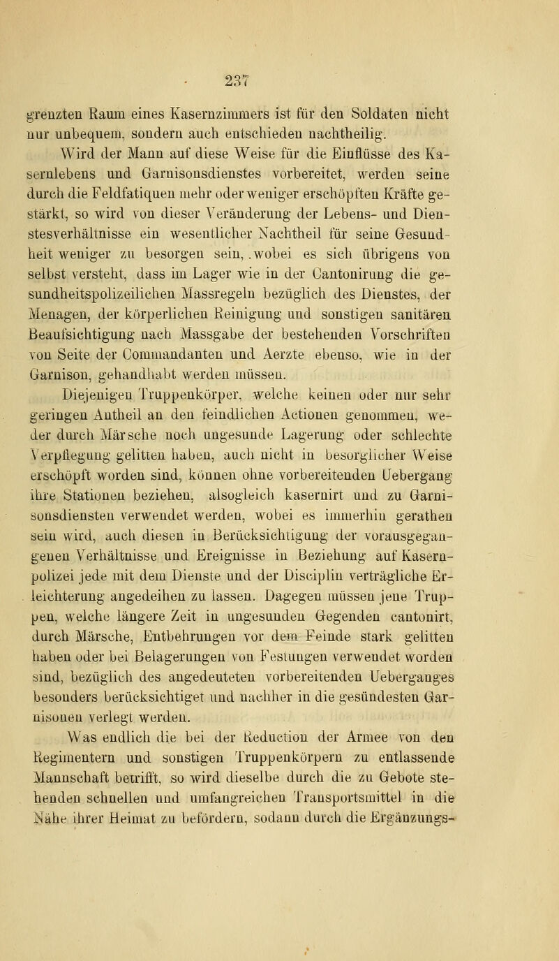 grenzten Raum eines Kasernzimmers ist für den Soldaten nicht nur unbequem, sondern auch entschieden nachtheilig. Wird der Mann auf diese Weise für die Einflüsse des Ka- sernlebens und Garnisousdienstes vorbereitet, werden seine durch die Feldfatiqueu mehr oder weniger erschöpften Kräfte ge- stärkt, so wird von dieser Veränderung der Lebens- und Dien- stesverhältnisse ein wesentlicher Nachtheil für seine Gesund- heit weniger zu besorgen sein, .wobei es sich übrigens von selbst versteht, dass im Lager wie in der Cantonirung die ge- sundheitspolizeilichen Massregeln bezüglich des Dienstes, der Menagen, der körperlichen Reinigung und sonstigen sanitären Beaufsichtigung nach Massgabe der bestehenden Vorschriften von Seite der Commandanten und Aerzte ebenso, wie in der Garnison, gehandhabt werden müssen. Diejenigen Truppenkörper, welche keinen oder nur sehr geringen Autheil an den feindlichen Actionen genommen, we- der durch Märsche noch ungesunde Lagerung oder schlechte \'erpiiegung gelitten haben, auch nicht in besorgiicher Weise erschöpft worden sind, können ohne vorbereitenden IJebergang ihre Stationen beziehen, alsogleich kasernirt und zu Garni- sonsdiensteu verwendet werden, wobei es immerhin gerathen sein wird, auch diesen in Berücksichtigung der vorausgegan- geneu Verhältnisse und Ereignisse in Beziehung auf Kasern- polizei jede mit dem Dienste und der Disciplin verträgliche Er- . ieichterung angedeiheu zu lassen. Dagegen müssen jene Trup- pen, welche längere Zeit in ungesunden Gegenden cautonirt, durch Märsche, Entbehrungen vor dem Feinde stark gelitten haben oder bei Belagerungen von Festungen verwendet worden sind, bezüglich des angedeuteten vorbereitenden Ueberganges besonders berücksichtiget und nachher in die gesündesten Gar- nisonen verlegt werden. Was endlich die bei der Reductiou der Armee von den Regimentern und sonstigen Truppenkörpern zu entlassende Mannschaft betrifft, so wird dieselbe durch die zu Gebote ste- henden schnellen und umfangreichen Transportsmittel in die Nähe ihrer Heimat zu befördern, sodann durch die Ergänzungs-