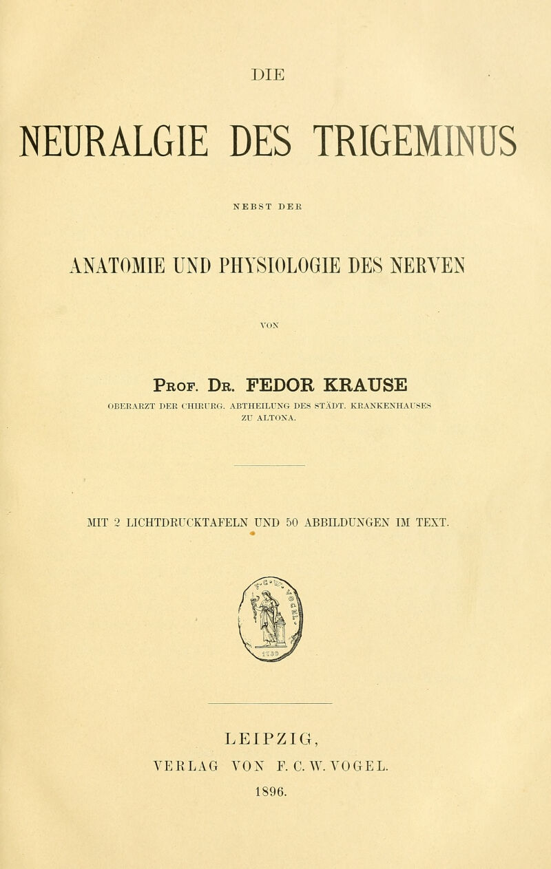 DIE NEURALGIE DES TRIGEMINÜS NEBST DER ANATOMIE UND PHYSIOLOGIE DES NERVEN Prof. Dr. FEDOR KRAUSE OBERARZT DER CHIRURG. ABTHEILUNG DES STADT. KRANKENHAUSES ZU ALTONA. MIT 2 LICHTDRUCKTAFELN UND 50 ABBILDUNGEN IM TEXT. LEIPZIG, VERLAG VON F. C.W. VOGEL. 1896.