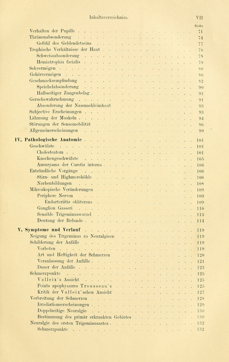 Seite Verhalten der Pupille 71 Thränenabsonderung 74 Gefühl des Geblendetseins 77 Trophische Verhältnisse der Haut 78 Schweissabsonderung 78 Hemiatrophia facialis .... , 79 Sehvermögen 80 Gehörvermögen 80 Geschmacksempfindung 82 Speichelabsonderung 90 Halbseitiger Zungenbelag . 91 Geruchswahrnehmung 91 Absonderung der Nasenschleim haut 9,3 Subjective Erscheinungen 93 Lähmung der Muskeln 94 Störungen der Sensoraobilität 96 Allgemeinerscheinungen 99 IV. Pathologische Anatomie 101 Geschwülste 101 Cholesteatom ... 101 Knochengeschwülste 105 Aneurysma der Carotis interna 106 Entzündliche Vorgänge 106 Stirn- und Highmorshöhle 106 Narbenbildungen 108 Mikroskopische Veränderungen 109 Periphere Nerven 109 Endarteriitis obliterans 109 Ganghon Gasseri 110 Sensible Trigeminuswurzel 113 Deutung der Befunde 114 V. Symptome und Verlauf 119 Neigung des Trigeminus zu Neuralgieen 119 Schilderung der Anfälle 119 Vorboten 119 Art und Heftigkeit der Schmerzen 120 Veranlassung der Anfälle 121 Dauer der Anfälle 123 Schmerzpunkte 125 V alle ix's Ansicht 125 Points apophysaires Trousseau's 125 Kritik der Valleix'sehen Ansicht 127 Verbreitung der Schmerzen 128 Irradiationserscheinungen 129 Doppelseitige Neuralgie 130 Bestimmung des primär erkrankten Gebietes 130 Neuralgie des ersten Trigeminusastes 132 Schmerzpunkte 132