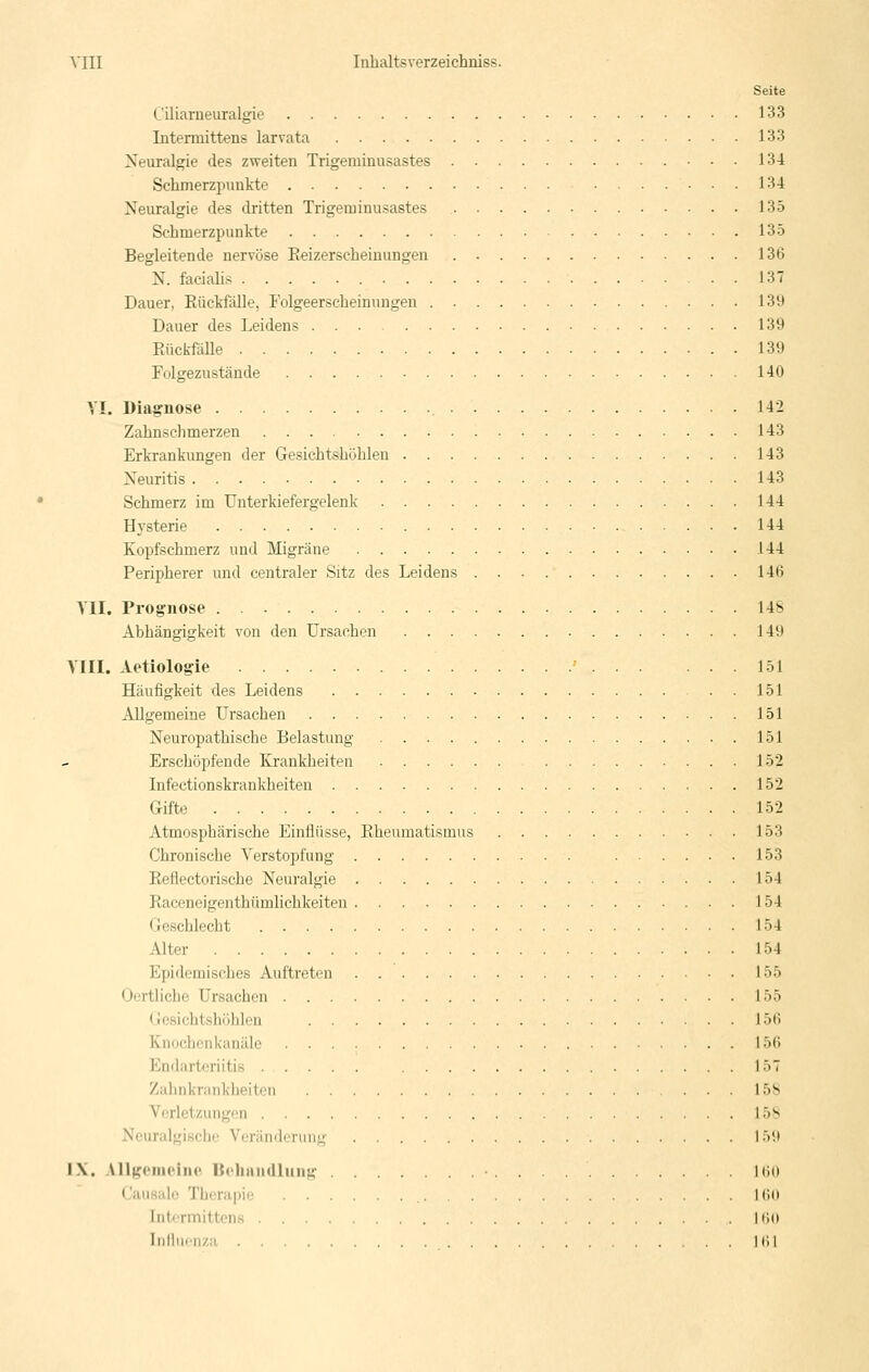 Seite Ciliarneuralgie 133 Intennittens larvata 133 Neuralgie des zweiten Trigeminusastes 13-4 Sclimerzpimkto 134 Neuralgie des dritten Trigeminusastes 135 Schmerzpunkte 135 Begleitende nervöse Keizerscbeinungen 136 N. faciali.s 137 Dauer, Rückfälle, Folgeerscheinungen 139 Dauer des Leidens 139 Eückfölle 139 Folgezustände 140 YI. Diagnose 142 Zahnschmerzen 143 Erkrankungen der Ge.sichtshöhlen 143 Neuritis 143 Schmerz im Unterkiefergelenk 144 Hysterie 144 Kopfschmerz und Migräne 144 Peripherer und centraler Sitz des Leidens 146 TU. Prognose 148 Abhängigkeit von den Ursachen 149 VIII. Aetiologie ' 151 Häufigkeit des Leidens 151 Allgemeine Ursachen 151 Neuropathische Belastung 151 Erschöpfende Krankheiten 152 Infectionskrankheiten 152 Gifte 152 Atmosphärische Einflüsse, Rheumatismus 153 Chronische Verstopfung 153 Reflectorische Neuralgie 154 Raceneigenthümlichkeiten 154 (jeschlecht 154 Alter 154 Epidemisches Auftreten 155 Oertliche Ursachen 155 Gesichtshöhlen I5H Knochenkanäle 156 Endarteriitis 157 Zahnkrankheiten 158 Verletzungen 158 Neuralgische Veränderung 159 IX. All^^cnu'ine Veliaiidliiiig 160 Causalo Therapie 160 Intcrmittens Mio Indmri/.a HU