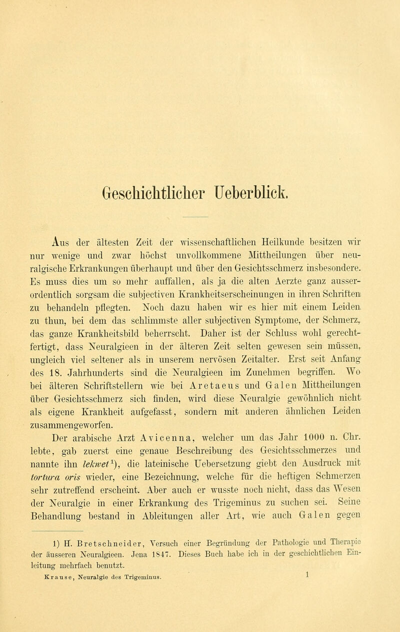 Geschichtliclier TJeberblick. Aus der ältesten Zeit der wissenschaftliclien Heilkunde besitzen wir nur wenige und zwar höchst unvollkommene Mittheilungen über neu- ralgische Erkrankungen überhaupt und über den Gesichtsschmerz insbesondere. Es muss dies um so mehr auffallen, als ja die alten Aerzte ganz ausser- ordentlich sorgsam die subjectiven Krankheitserscheinungen in ihren Schriften zu behandeln pflegten. Noch dazu haben wir es hier mit einem Leideu zu thun, bei dem das schlimmste aller subjectiven Symptome, der Schmerz,, das ganze Krankheitsbild beherrscht. Daher ist der Schluss wohl gerecht- fertigt, dass Neuralgieen in der älteren Zeit selten gewesen sein müssen, ungleich viel seltener als in unserem nervösen Zeitalter. Erst seit Anfang des 18. Jahrhunderts sind die Neuralgieen im Zunehmen begriffen. Wo bei älteren Schriftstellern wie bßi Aretaeus und G-alen Mittheilungen über Gesichtsschmerz sich finden, wird diese Neuralgie gewöhnüch nicht als eigene Krankheit aufgefasst, sondern mit anderen ähnlichen Leiden zusammengeworfen. Der arabische Arzt Avicenna, welcher um das Jahr 1000 n. Chr. lebte, gab zuerst eine genaue Beschreibung des Gesichtsschmerzes und nannte ihn lekwef^), die lateinische TJebersetzung giebt den Ausdruck mit tortura oris wieder, eine Bezeichnung, welche für die heftigen Schmerzen sehr zutreffend erscheint. Aber auch er wusste noch nicht, dass das Wesen der Nem-algie m einer Erki-ankung des Trigeminus zu suchen sei. Seine Behandlung bestand in Ableitungen aller Art, wie auch Galen gegen 1) ff. Bretschneider, Versuch einer Begründung der Pathologie und Therapie der äusseren jSTeuralgieen. Jena 1847. Dieses Buch habe ich in der geschichthchen Ein- leitung mehrfach benutzt. -1 Krause, Neuralgie des Trigeminus. ■■■