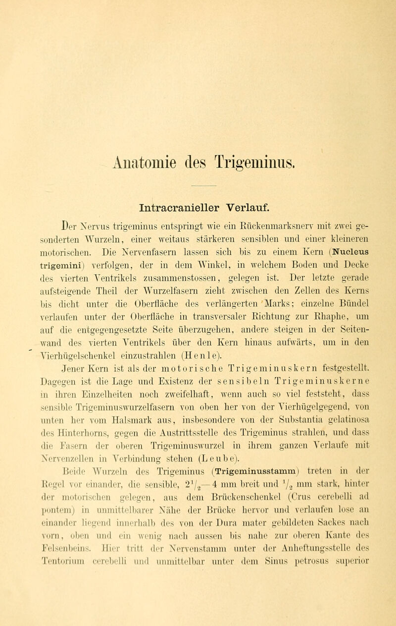 Intracranieller Verlauf. Der Nervus trigeminus entspringt wie ein ßückenmarksnerv mit zwei ge- sonderten Wurzeln, einer weitaus stärkeren sensiblen und einer kleinereu motorisclien. Die Nervenfasern lassen sich bis zu einem Kern (Nueleus trigemini) verfolgen, der in dem Winkel, in welchem Boden und Decke des vierten Ventrikels zusammenstossen, gelegen ist. Der letzte gerade aufsteigende Theil der Wurzelfasern zieht zwischen den Zellen des Kerns bis dicht unter die Oberfläche des verlängerten Marks; einzelne Bündel verlaufen unter der Oberfläche in transversaler Richtung zur Rhaphe, mn auf die entgegengesetzte Seite überzugehen, andere steigen in der Seiten- wand des vierten Ventrikels über den Kern hinaus aufwärts, um in den Vierhügelschenkel einzustrahlen (H e n 1 e). Jener Kern ist als der motorische T r i g e m i n u s k e r n festgestellt. Dagegen ist die Lage und Existenz der s e n s i b e 1 n T r i g e m i n u s k e r n e in ihren Einzelheiten noch zweifelhaft, wenn auch so viel feststeht, dass sensible Trigeminuswurzelfasern von oben her von der Vierhügelgegend, von unten her vom Halsmark aus, insbesondere von der Substantia gelatinosa des Hinterhorns, gegen die Austrittsstellc des Trigeminus strahlen, uiul dass die Fasern der oberen Trigeminuswurzel in iln-em ganzen \'erliuire mit Nervenzellen in Verbindung stehen (Leube). Beide Wurzeln des Trigeminus (Trigeminusstamm) treten in der Regel vor einander, die sensible, 2^/5—4 nun breit und '/o ^^^ stark, hinter der motorischen gelegen, aus dem Brückenschenkel (Crus cerebclli ad Ijontcmj in unmittelbarer Nähe der Brücke hervor und verlaufen kise an einander liegend innerhalb des von der Dura mater gebibk'ten Sackes nach vorn, oben und ein wenig nach aussen bis iialie zur oberen Kante des F(dsenl)eins. Hier tritt der Nervenstannn unter dvr Anheftungsstelle des Tentorium cercbclli und unmittelbar unter dem Sinus petrosus superior