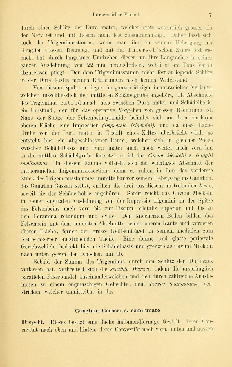 durch einen Schlitz der Dura mater, welcher stets wesentlich grösser als der Nerv ist und mit diesem nicht fest zusammenhängt. Daher lässt sich auch der Trigeminusstamm, wenn man ihn an seinem Uebergang ins Ganglion G-asseri freigelegt und mit der Thi er seh'sehen Zange fest ge- packt hat, durch langsames Umdrehen dieser um ihre Längsachse in seiner ganzen Ausdehnung von 22 mm herausdrehen, wobei er am Pons Yaroli abzureissen pflegt. Der dem Trigeminusstamm nicht fest anliegende Schlitz in der Dura leistet meinen Erfahrungen nach keinen Widerstand. Von diesem Spalt an liegen im ganzen übrigen intracraniellen Verlaufe, welcher ausschliesslich der mittleren Schädelgrube angehört, alle Abschnitte des Trigeminus extradural, also zwischen Dura mater und Schädelbasis, ein Umstand, der für das operative Vorgehen von grosser Bedeutung ist. Nahe der Spitze der Felsenbein]3}T:amide befindet sich an ihrer vorderen oberen Fläche eine Impression (Impressio irigemim), und da diese flache Grube von der Dura mater in Gestalt eines Zeltes überbrückt wird, so entsteht hier ein abgeschlossener Raum, welcher sich in gleicher Weise zwischen Schädelbasis und Dura mater auch noch weiter nach vom hin in die mittlere Schädel grübe fortsetzt, es ist das Cavum Meckelü s. Ganglii semüimaris. In diesem Räume vollzieht sich der wichtigste Abschnitt der intracraniellen Trigeminusresection; denn es ruhen in ihm das vorderste Stück des Trigeminusstammes unmittelbar vor seinem Uebergang ins Ganglion, das Ganglion Gasseri selbst, endlich die drei aus diesem austretenden Aeste,. soweit sie der Schädelhöhle angehören. Somit reicht das Cavum Meckelü in seiner sagittalen Ausdehnung von der Impressio trigemini an der Spitze des Felsenbeins nach vorn bis zur Fissura orbitalis superior und bis zu den Foramina rotundum und ovale. Den knöchernen Boden bilden das Felsenbein mit dem innersten Abschnitte seiner oberen Kante und vorderen oberen Fläche, ferner der grosse Keilbeinflügel in seinem medialen zum Keilbeinkörper aufstrebenden Theile. Eine dünne und glatte periostale Gewebsschicht bedeckt hier die Schädelbasis und grenzt das Cavum Meckelü nach unten gegen den Knochen hin ab. Sobald der Stamm des Trigeminus dm'ch den Schlitz den Duralsack verlassen hat, verbreitert sich die sensible Wurzel, indem die ursprünglich parallelen Faserbündel auseinanderweichen und sich durch zahlreiche Anasto- mosen zu einem engmaschigen Geflechte, dem Plexus iriangularis, ver- stricken, welcher unmittelbar in das Ganglion Gasseri s. semilunare übergeht. Dieses besitzt eine flache halbmondförmige Gestalt, deren Con- cavität nach oben und hinten, deren Convexität nach vorn, unten und aussen