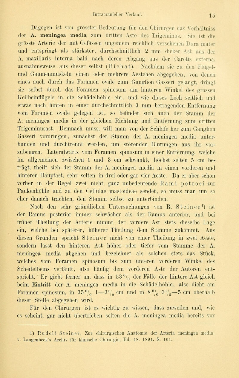 Dagegen ist von grösster Bedeutung für den Chirurgen das Verhältniss der A. meningea media zum dritten Aste des Trigeminus. Sie ist die grösste Arterie der mit Gefässen ungemein reiclilich versehenen Dura mater und entspringt als stärkster, durchschnittlich 2 mm dicker Ast aus der A. maxillaris interna hald nach deren Abgang aus der Carotis externa, ausnahmsweise aus dieser selbst (Bichat). Nachdem sie zu den Flügel- und Gaumenmuskeln einen oder mehrere Aestchen abgegeben, von denen eines auch durch das Foramen ovale zum Ganglion Gasseri gelangt, dringt sie selbst durch das Foramen spinosum am hinteren Winkel des grossen Keilbeinflügels in die Schädelhöhle ein, und wie dieses Loch seitlich und etwas nach hinten in einer durchschnittlich 3 mm betragenden Entfernung vom Foramen ovale gelegen ist, so befindet sich auch der Stamm der A. meningea media in der gleichen Richtung und Entfernung zum dritten Trigeminusast. Demnach muss, will man von der Schläfe her zum Ganghon Gasseri vordringen, zunächst der Stamm der A. meningea media unter- bunden und durchtrennt werden, um störenden Blutungen aus ihr vor- zubeugen. Lateralwärts vom Foramen spinosum in einer Entfernung, welche im allgemeinen zwischen 1 und 3 cm schwankt, höchst selten 5 cm be- trägt, theilt sich der Stamm der A. meningea media in einen vorderen und hinteren Hauptast, sehr selten in drei oder gar vier Aeste. Da er aber schon vorher in der Regel zwei nicht ganz unbedeutende Rami petrosi zur Paukenhöhle und zu den Cellulae mastoideae sendet, so muss man um so eher danach trachten, den Stamm selbst zu unterbinden. Nach den sehr gründlichen Untersuchungen von R. Steiner^) ist der Ramus posterior immer schwächer als der Ramus anterior, und bei früher Theilung der Arterie nimmt der vordere Ast stets dieselbe Lage ein, welche bei späterer, höherer Theilung dem Stamme zukommt. Aus diesen Gründen spricht Steiner nicht von einer Theilung in zwei Aeste, sondern lässt den hinteren Ast höher oder tiefer vom Stamme der A. meningea media abgehen und bezeichnet als solchen stets das Stück, welches vom Foramen spinosum bis zum unteren vorderen Winkel des Scheitelbeins verläuft, also häufig dem vorderen Aste der Autoren ent- spricht. Er giebt ferner an, dass in 53% der Fälle der hintere Ast gleich beim Eintritt der A. meningea media in die Schädelhöhle, also dicht am Foramen spinosum, in 35^0 ^—^^1-2 cm und in 8% ^^1^—^ <^i^^ oberhalb dieser Stelle abgegeben wird. Für den Chirurgen ist es wichtig zu wissen, dass zuweilen und, wie es scheint, gar nicht übertrieben selten die A. meningea media bereits vor 1) Rudolf Steiner, Zur chirurgisclicn Anatomie der Arteria meningea media. V. Langenbeck's Archiv für klinische Chirurgie, Bd. 4S. 1S94. S. 101.