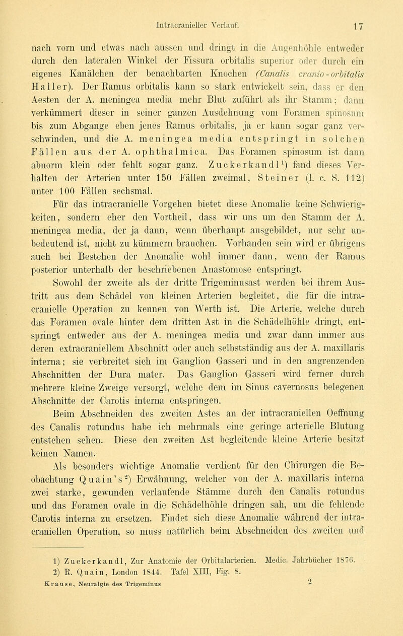 nach vorn und etwas nach aussen und dringt in die Augenhöhle entweder durch den lateralen Winkel der Fissura orbitalis superior oder durch ein eigenes Kanälchen der benachbarten Knochen (Canalis cranio - orbitalis Hall er). Der Eamus orbitalis kann so stark entwickelt sein, dass er den Aesten der A. meningea media mehr Blut zuführt als ihr Stamm; dann verkümmert dieser in seiner ganzen Ausdehnung vom Foramen spinosum bis zum Abgange eben jenes Eamus orbitalis, ja er kann sogar ganz ver- schwinden, und die A. meningea media entspringt in solchen Fällen aus der A. ophthalmica. Das Foramen spinosum ist dann abnorm klein oder fehlt sogar ganz. ZuckerkandP) fand dieses Ver- halten der Arterien unter 150 Fällen zweimal, Steiner (1. c. S. 112) unter 100 Fällen sechsmal. Für das intracranielle Vorgehen bietet diese Anomalie keine Schwierig- keiten, sondern eher den Vortheil, dass wir uns um den Stanmi der A. meningea media, der ja dann, wenn überhaupt ausgebildet, nur sehr un- bedeutend ist, nicht zu kümmern brauchen. Vorhanden sein wird er übrigens auch bei Bestehen der Anomalie wohl immer dann, wenn der Ramus posterior unterhalb der beschriebenen Anastomose entspringt. Sowohl der zweite als der dritte Trigeminusast werden bei ihrem Aus- tritt aus dem Schädel von kleinen Arterien begleitet, die für die intra- cranielle Operation zu kennen von Werth ist. Die Arterie, welche durch das Foramen ovale hinter dem dritten Ast in die Schädelhöhle dringt, ent- springt entweder aus der A. meningea media und zwar dann immer aus deren extracraniellem Abschnitt oder auch selbstständig aus der A. maxillaris interna; sie verbreitet sich im Ganglion G-asseri und in den angrenzenden Abschnitten der Dura mater. Das Ganglion Gasseri wird femer durch mehrere kleine Zweige versorgt, welche dem im Sinus cavernosus belegenen Abschnitte der Carotis interna entspringen. Beim Abschneiden des zweiten Astes an der intracraniellen Oeffinung des Canalis rotundus habe ich mehrmals eine geringe arterielle Blutung entstehen sehen. Diese den zweiten Ast begleitende kleine Arterie besitzt keinen Namen. Als besonders wichtige Anomalie verdient für den Chirurgen die Be- obachtung Quain's-) Erwähnung, welcher von der A. maxillaris interna zwei starke, gewunden verlaufende Stämme durch den Canahs rotundus und das Foramen ovale in die Schädelhöhle dringen sah, um die fehlende Carotis interna zu ersetzen. Findet sich diese Anomahe während der intra- craniellen Operation, so niuss natürlich beim Abschneiden des zweiten und 1) Zuckerkandl, Zur Anatomie der Orbitalarterien. Medic. Jahrbücher 1876. •2) R. Quain, London 1844. Tafel XIH, Fig. 8. Krause, Neuralgie des Trigeminus 