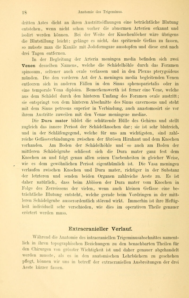 dritten Astes dicht an ihren Anstrittsöfihungen eine beträchthche Bkitnng entstehen, wenn nicht schon vorher die abnormen Arterien erkannt und isohrt werden können. Bei der Weite der Knochenlöcher wäre übrigens die Blutstillung leicht; gelänge es nicht, das spritzende Gefäss zu fassen, so müsste man die Kanäle mit Jodoformgaze ausstopfen und diese erst nach drei Tagen entfernen. In der Begleitung der xAi'teria meningea media befinden sich zwei Venen desselben Namens, welche die Schädelhöhle durch das Foramen spinosum, seltener auch ovale verlassen imd m den Plexus pterjgoideus münden. Die den vorderen Ast der A. meningea media begleitenden Yenen entleeren sich in anderen Fällen in den Sinus sphenoparietalis oder in eine temporale Vena diploica. Bemerkenswerth ist ferner eine Vene, welche aus dem Schädel durch den hinteren Umfang des Foramen ovale austritt: sie entspring-t von dem hinteren Abschnitte des Sinus cavernosus und steht mit dem Sinus petrosus superior in Verbindung, auch anastomosirt sie vor ihrem Austritte zuweilen mit den Venae meningeae mediae. Die Dura mater bildet die schützende Hülle des Gehirns und stellt zugleich das innere Periost der Schädelknochen dar; sie ist sehr blutreich, und in der Schläfengegend, welche für uns am wichtigsten, smd zahl- reiche Gefässverbindungen zwischen der fibrösen Hirnhaut und dem Knochen vorhanden. Am Boden der Schädelhöhle und so auch am Boden der mittleren Schädelgrube schhesst sich die Dura mater ganz fest dem Knochen an und folgt genau allen seinen Unebenheiten in gleicher Weise, wie es dem gewöhnlichen Periost eigenthümlich ist. Die Vasa meningea verlaufen zwischen Knochen und Dura mater, richtiger in der Substanz der letzteren und senden beiden Organen zahlreiche Aeste zu. Es ist daher natürlich, dass beim Ablösen der Dura mater vom Knochen in Folge des Zerreissens der vielen, wenn auch kleinen Gefässe eine be- trächthche Blutung entsteht, welche gerade beim Vordringen in der mitt- leren Schädelgrube ausserordentlich störend wirkt. Immerhin ist ihre Heftig- keit individuell sehr verschieden, wie dies im operativen Thcile genauer erörtert werden muss. Extracranieller Verlauf. Während die Anatomie des intracraniellen Trigeminusabschnittes nauuMit- lich in ihren topographischen Beziehungen zu den benachbarten Theilen für den Cliinirgen von grösster Wichtigkeit ist und daher genauer abgehandelt werden musste, als es in den anatomischen Lehrbüchern zu geschehen pflegt, können wir uns in betreff der extracraniellen Ausbreitungen der drei Acstc kürzer fassen.