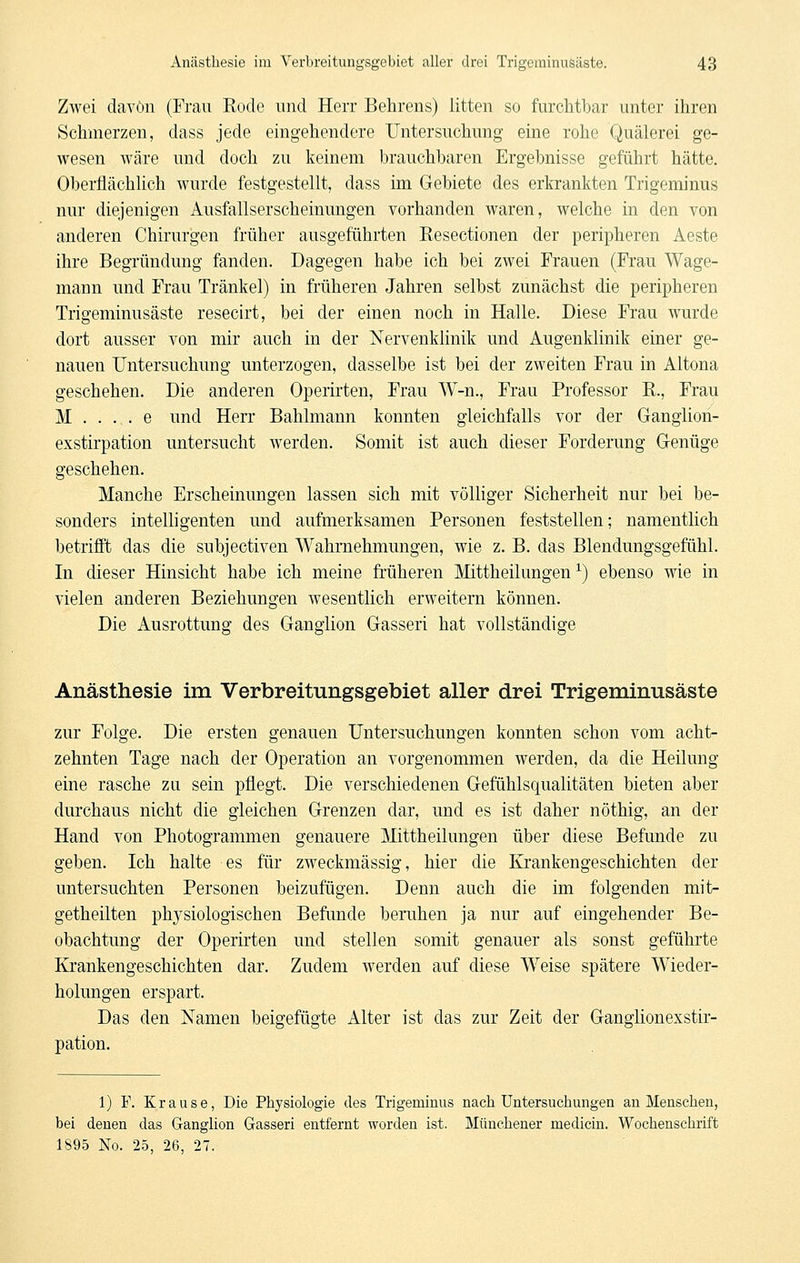 Zwei davon (Frau Eocle und Herr Behrens) litten so furchtbar unter ihren Schmerzen, dass jede eingehendere Untersuchung eine rohe Quälerei ge- wesen wäre und doch zu keinem brauchbaren Ergebnisse geführt hätte. Oberflächlich wurde festgestellt, dass im Gebiete des erkrankten Trigeminus nur diejenigen Ausfallserscheinungen vorhanden waren, welche in den von anderen Chirurgen früher ausgeführten Resectionen der peripheren Aeste ihre Begründung fanden. Dagegen habe ich bei zwei Frauen (Frau Wage- mann und Frau Tränkel) in früheren Jahren selbst zunächst die peripheren Trigeminusäste resecirt, bei der einen noch in Halle. Diese Frau wurde dort ausser von mir auch in der Nervenklinik und Augenklinik einer ge- nauen Untersuchung unterzogen, dasselbe ist bei der zweiten Frau in Altona geschehen. Die anderen Operirten, Frau W-n., Frau Professor R., Frau M . . . . e und Herr Bahlmann konnten gleichfalls vor der Ganglioh- exstirpation untersucht werden. Somit ist auch dieser Forderung Genüge geschehen. Manche Erscheinungen lassen sich mit völliger Sicherheit nur bei be- sonders intelligenten und aufmerksamen Personen feststellen; namentlich betrifft das die subjectiven Wahrnehmungen, wie z. B. das Blendungsgefühl. In dieser Hinsicht habe ich meine früheren Mittheilungen ^) ebenso wie in vielen anderen Beziehungen wesentlich erweitern können. Die Ausrottung des Ganglion Gasseri hat vollständige Anästhesie im Verbreitungsgebiet aller drei Trigeminusäste zur Folge. Die ersten genauen Untersuchungen konnten schon vom acht- zehnten Tage nach der Operation an vorgenommen werden, da die Heilung eine rasche zu sein pflegt. Die verschiedenen Gefühlsqualitäten bieten aber durchaus nicht die gleichen Grenzen dar, und es ist daher nöthig, an der Hand von Photogrammen genauere Mittheilungen über diese Befunde zu geben. Ich halte es für zweckmässig, hier die Krankengeschichten der untersuchten Personen beizufügen. Denn auch die im folgenden mit- getheilten physiologischen Befunde beruhen ja nur auf eingehender Be- obachtung der Operirten und stellen somit genauer als sonst geführte Krankengeschichten dar. Zudem werden auf diese Weise spätere Wieder- holungen erspart. Das den Namen beigefügte Alter ist das zur Zeit der Ganglionexstir- pation. 1) F. Krause, Die Physiologie des Trigeminus nach Untersuchungen an Mensehen, bei denen das Ganglion Gasseri entfernt worden ist. Münchener medicin. Wochenschrift 1895 No. 25, 26, 27.