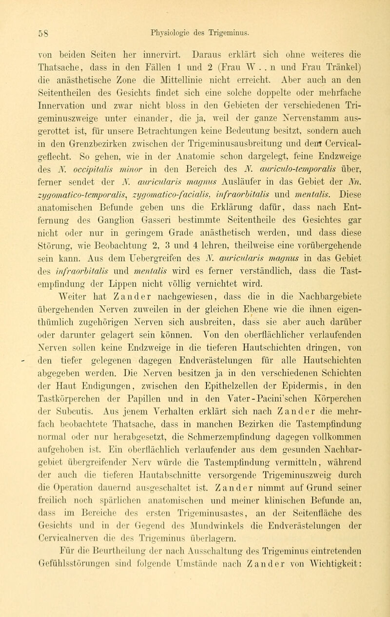 von beiden Seiten her innciTii't. Darans erklärt sich ohne weiteres die Thatsache, dass in den Fällen 1 imd 2 (Fran W . . n nnd Frau Tränkel) die anästhetische Zone die Mittellinie nicht erreicht. Aber anch an den Seitentheüen des Gesichts findet sich eine solche doppelte oder mehrfache Innerration und zwar nicht bloss in den Gebieten der Terschiedenen Tri- geminnszweige nnter einander, die ja, weil der ganze Xervenstamm aus- gerottet ist, für unsere Betrachtungen keine Bedeutung besitzt, sondern auch in den Grenzbezirken zwischen der Trigeniinusausbreitung und denr Cervical- geflecht. So gehen, wie in der Anatomie schon dargelegt, feine Endzweige des K occipitalis minor in den Bereich des N. auriculo-temporalis über, femer sendet der N. auriadaris magmis Ausläufer in das Gebiet der Xn. zygomatico-temporalis^ zygomaüco-facialis, infraorhitalis und mentalis. Diese anatomischen Befunde geben mis die Erklärung dafür, dass nach Ent- fernung des Ganglion Gasseri bestimmte Seitentheile des Gesichtes gar nicht oder nur in geringem Grade anästhetisch werden, und dass diese Störung, wie Beobachtung 2, 3 und 4 lehren, theilweise eine vorübergehende sein kann. Aus dem Uebergreifen des N. auricularis magnus in das Gebiet des infraorhitalis und mentalis wii'd es ferner verständlich, dass die Tast- empfindung der Lippen nicht völlig vernichtet wird. Weiter hat Zander nachgewiesen, dass die in die Nachbargebiete übergehenden Nerven zuweilen in der gleichen Ebene wie die ihnen eigen- thümlich zugehörigen Nerven sich ausbreiten, dass sie aber auch darüber oder darunter gelagert sein können. Von den oberflächlicher verlaufenden Nerven sollen keine Endzweige in die tieferen Hautschichten dringen, von den tiefer gelegenen dagegen Endverästelungen für alle Hautschichten abgegeben werden. Die Nerven besitzen ja in den verschiedenen Schichten der Haut Endigungen, zmschen den Epithelzellen der Epidermis, in den Tastkörperchen der Papillen und in den Vater-Pacini'schen Körperchen der Subcutis. Aus jenem Verhalten erklärt sich nach Zander die mehr- fach beobachtete Thatsache, dass iti manchen Bezirken die Tastempfindung normal oder nur herabgesetzt, die Schmerzempfindung dagegen vollkommen aufgehoben ist. Ein oberflächlich verlaufender aus dem gesunden Nachbar- gebiet übergreifender Nerv würde die Tastempfindung vermitteln, während der auch die tieferen Hautabschnitte versorgende Trigeminuszweig durch die Operation dauernd ausgeschaltet ist. Zander nimmt auf Grund seiner freilich noch spärlichen anatomischen und meiner klinischen Befunde an, dass im Bereiche des ersten Trigeminusastes, an der Seitenfläche des Gesichts \\\u\ in der Gegend des Mundwinkels die Endverästelungen der Cen'icalnervcii die des Trigeminus üborlagorn. Für die Bcurthcilung der nach Ausschaltung des Trigeminus eintretenden Gefühlsstörungen sind folgende Umstände nach Zander von Wichtigkeit: