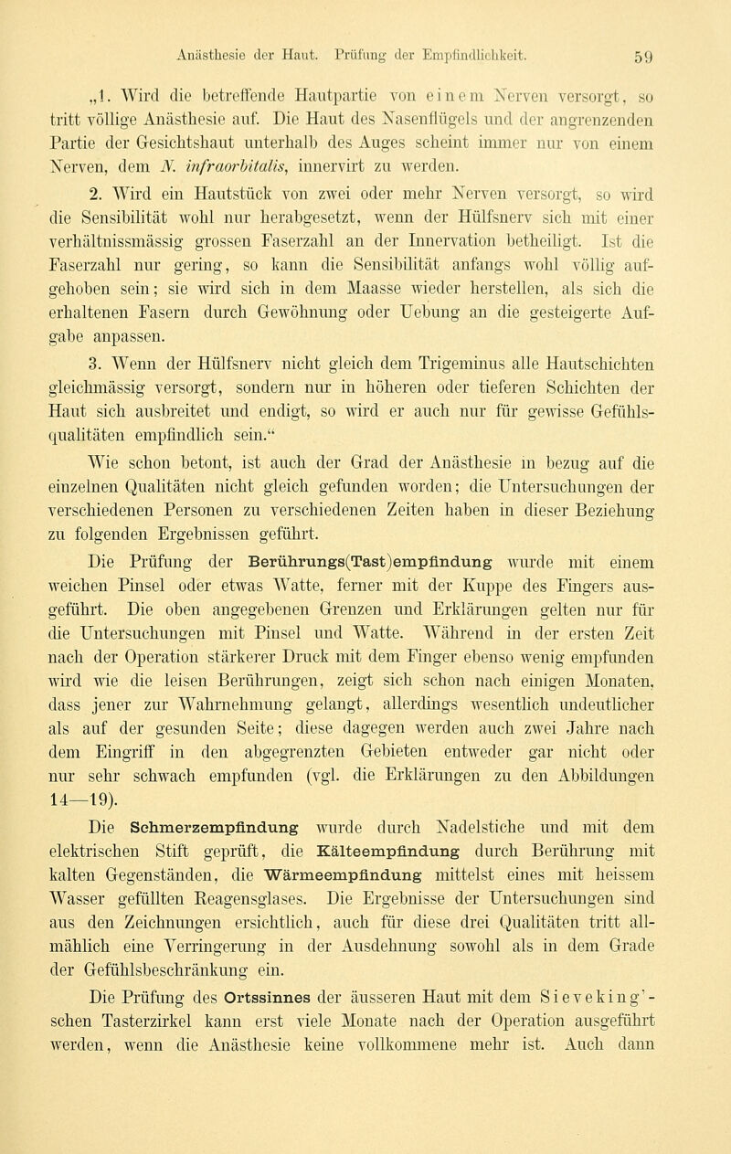 „1. Wird die betreffende Hautpartie von einem Nerven versorgt, so tritt völlige Anästhesie auf. Die Haut des ISTasenflügels und der angrenzenden Partie der Gresichtshaut unterhalb des Auges scheint immer nur von einem Nerven, dem JV. infraorUtalis, innervirt zu werden. 2. Wird ein Hautstück von zwei oder mehr Nerven versorgt, so wird die Sensibilität wohl nur herabgesetzt, wenn der Hülfsnerv sich mit einer verhältnissmässig grossen Faserzahl an der Innervation betheihgt. Ist die Faserzahl nur gering, so kann die Sensibilität anfangs wohl völlig auf- gehoben sein; sie wird sich in dem Maasse wieder herstellen, als sich die erhaltenen Fasern durch Gewöhnung oder Uebung an die gesteigerte Auf- gabe anpassen. 3. Wenn der Hülfsnerv nicht gleich dem Trigeminus alle Hautschichten gleichmässig versorgt, sondern nur in höheren oder tieferen Schichten der Haut sich ausbreitet und endigt, so wird er auch nur für gewisse Grefühls- qualitäten empfindlich sein. Wie schon betont, ist auch der Grad der Anästhesie m bezug auf die einzelnen Qualitäten nicht gleich gefunden worden; die Untersuchungen der verschiedenen Personen zu verschiedenen Zeiten haben in dieser Beziehung zu folgenden Ergebnissen geführt. Die Prüfung der Berührungs(Tast)empünd.uiig wurde mit einem weichen Pinsel oder etwas Watte, ferner mit der Kuppe des Fingers aus- geführt. Die oben angegebenen Grenzen und Erklärungen gelten nur für die Untersuchungen mit Pinsel und Watte. Während in der ersten Zeit nach der Operation stärke]er Druck mit dem Finger ebenso wenig empfunden wird wie die leisen Berührungen, zeigt sich schon nach einigen Monaten, dass jener zur Wahrnehmung gelangt, allerdings wesentlich undeutlicher als auf der gesunden Seite; diese dagegen werden auch zwei Jahre nach dem Eingriff in den abgegrenzten Gebieten entweder gar nicht oder nur sehr schwach empfunden (vgl. die Erklärungen zu den Abbildungen 14—19). Die Sehmerzempfindung wurde durch Nadelstiche und mit dem elektrischen Stift geprüft, die Kälteempündung durch Berührung mit kalten Gegenständen, die Wärmeempflndung mittelst eines mit heissem Wasser gefüllten Reagensgiases. Die Ergebnisse der Untersuchungen sind aus den Zeichnungen ersichtlich, auch für diese drei Qualitäten tritt all- mählich eine Verringerung in der Ausdehnung sowohl als in dem Grade der Gefühlsbeschränkung ein. Die Prüfung des Ortssinnes der äusseren Haut mit dem Sieveking'- schen Tasterzirkel kann erst viele Monate nach der Operation ausgeführt werden, wenn die Anästhesie keine vollkommene mehr ist. Auch dann