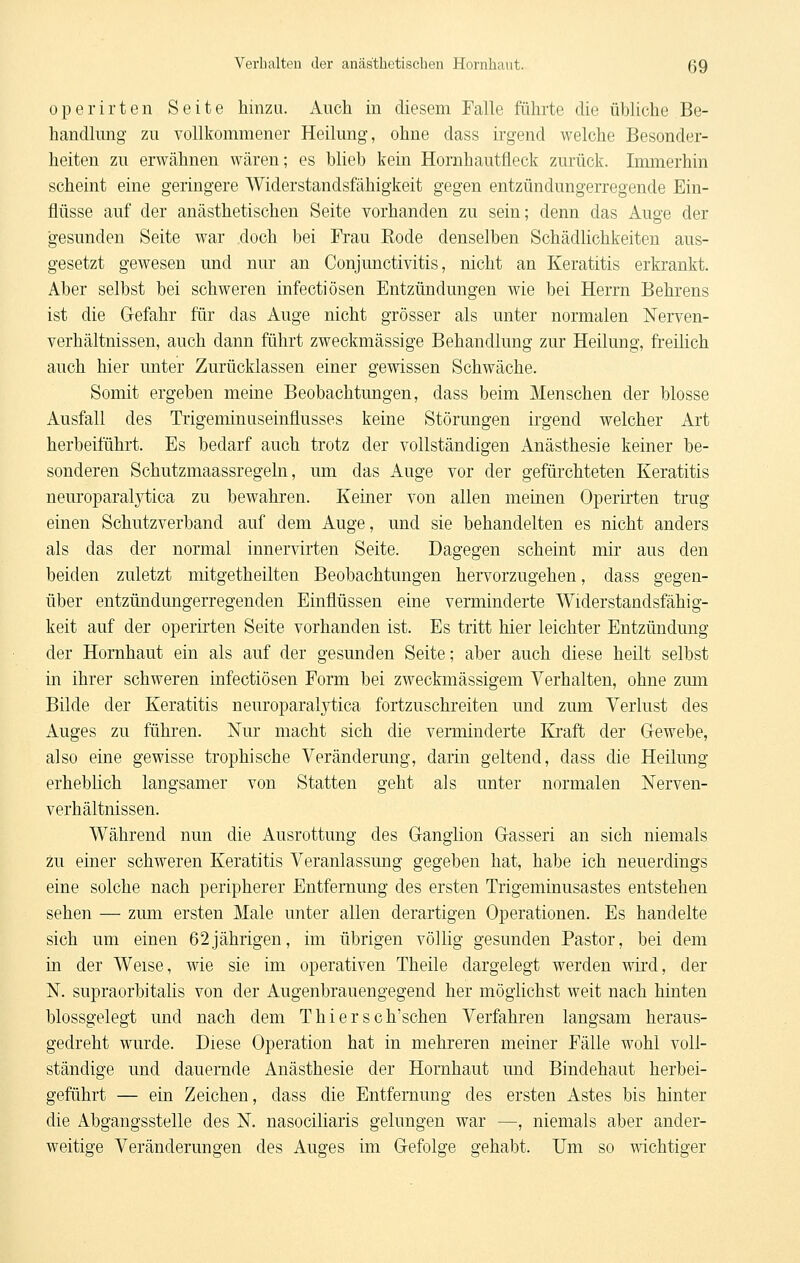 operirten Seite hinzu. Auch in diesem Falle führte die übliche Be- handlung zu vollkommener Heilung, ohne dass irgend welche Besonder- heiten zu erwähnen wären; es blieb kein Hornhautfleck zurück. Immerhin scheint eine geringere Widerstandsfähigkeit gegen entzündungerregende Ein- flüsse auf der anästhetischen Seite vorhanden zu sein; denn das Auge der gesunden Seite war doch bei Frau Rode denselben Schädlichkeiten aus- gesetzt gewesen und nur an Conjimctivitis, nicht an Keratitis erkrankt. Aber selbst bei schweren infectiösen Entzündungen wie bei Herrn Behrens ist die Gefahr für das Auge nicht grösser als unter normalen Nerven- verhältnissen, auch dann führt zweckmässige Behandlung zur Heilung, freilich auch hier unter Zurücklassen einer gewissen Schwäche. Somit ergeben meine Beobachtungen, dass beim Menschen der blosse Ausfall des Trigeminuseinflusses keine Störungen irgend welcher Art herbeiführt. Es bedarf auch trotz der vollständigen Anästhesie keiner be- sonderen Schutzmaassregeln, um das Auge vor der gefiirchteten Keratitis neuroparalytica zu bewahren. Keiner von allen meinen Operirten trug einen Schutzverband auf dem Auge, und sie behandelten es nicht anders als das der normal innervirten Seite. Dagegen scheint mir aus den beiden zuletzt mitgetheilten Beobachtungen hervorzugehen, dass gegen- über entzündungerregenden Einflüssen eine verminderte Widerstandsfähig- keit auf der operirten Seite vorhanden ist. Es tritt hier leichter Entzündung der Hornhaut ein als auf der gesunden Seite; aber auch diese heilt selbst in ihrer schweren infectiösen Form bei zweckmässigem Verhalten, ohne zmn Bilde der Keratitis neuroparalytica fortzuschreiten und zum Verlust des Auges zu führen. Nur macht sich die verminderte I&aft der Gewebe, also eine gewisse trophische Veränderung, darin geltend, dass die Heilung erheblich langsamer von Statten geht als unter normalen Nerven- verhältnissen. Während nun die Ausrottung des Ganglion Gasseri an sich niemals zu einer schweren Keratitis Veranlassung gegeben hat, habe ich neuerdings eine solche nach peripherer Entfernung des ersten Trigeminusastes entstehen sehen — zum ersten Male unter allen derartigen Operationen. Es handelte sich um einen 62jährigen, im übrigen völlig gesunden Pastor, bei dem in der Weise, wie sie im operativen Theile dargelegt werden wird, der N. supraorbitalis von der Augenbrauengegend her möglichst weit nach hinten blossgelegt und nach dem Thiersch'schen Verfahren langsam heraus- gedreht wurde. Diese Operation hat in mehreren meiner Fälle wohl voll- ständige und dauernde Anästhesie der Hornhaut und Bindehaut herbei- geführt — ein Zeichen, dass die Entfernung des ersten Astes bis hinter die Abgangsstelle des N. nasociliaris gelungen war —, niemals aber ander- weitige Veränderungen des Auges im Gefolge gehabt. Um so mchtiger