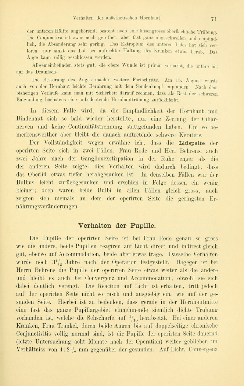 der unteren Hälfte angehörend, besteht noch eine linsengrosse oberflcichliche Trübun»-. Die Conjunctiva ist zwar noch geröthet, aber fast ganz abgeschwollen und empfind- lich, die Absonderung sehr gering. Das Ektropium des unteren Lides hat sich ver- loren, nur sinkt das Lid bei aufrechter Haltung des Kranken etwas herab. Das Auge kann völlig geschlossen werden. Allgemeinbefinden stets gut; die obere Wunde ist primär vernarbt, die untere bis auf das Drainloch. Die Besserung des Auges machte weitere Fortschritte. Am 18. August wurde auch von der Hornhaut leichte Berührung mit dem Sondenknopf empfunden. Nach dem bisherigen Verlaufe kann man mit Sicherheit darauf rechnen, dass als Eest der schweren Entzündung höchstens eine imbedeutende Hornhauttrübung zurückbleibt. In diesem Falle wird, da die Empfindlichkeit der Hornhaut und Bindehaut sich so bald wieder herstellte, nur eine Zerrung der Ciliar- nerven und keine Continuitätstrennung stattgefunden haben. Um so be- merkenswerther aber bleibt die danach auftretende schwere Keratitis. Der YoUständigkeit wegen erwähne ich, dass die Lidspalte der operirten Seite sich in zwei Fällen, Frau Eode und Herr Behrens, auch zwei Jahre nach der Gangiionexstirpation in der Ruhe enger als die der anderen Seite zeigte; dies Verhalten wird dadurch bedingt, dass das Oberlid etwas tiefer herabgesunken ist. In denselben Fällen war der Bulbus leicht zurückgesunken und erschien in Folge dessen ein wenig kleiner; doch waren beide Bulbi in allen Fällen gleich gross, auch zeigten sich niemals an dem der operirten Seite die geringsten Er- nähruno'sveränderungen. Verhalten der Pupille. Die Pupille der operirten Seite ist bei Frau Rode genau so gross wie die andere, beide Pupillen reagiren auf Licht direct und indirect gleich gut, ebenso auf Accommodation, beide aber etwas träge. Dasselbe Verhalten wurde noch 37.2 Jahre nach der Operation festgestellt. Dagegen ist bei Herrn Behrens die Pupille der operirten Seite etwas weiter als die andere und bleibt es auch bei Convergenz und Accommodation, obwohl sie sich dabei deutlich verengt. Die Reaction auf Licht ist erhalten, tritt jedoch auf der operirten Seite nicht so rasch und ausgiebig ein, wie auf der ge- sunden Seite. Hierbei ist zu bedenken, dass gerade in der Hornhautmitte eine fast das ganze Pupillargebiet einnehmende ziemlich dichte Trübung vorhanden ist, welche die Sehschärfe auf ^/-^^ herabsetzt. Bei einer anderen Kranken, Frau Tränkel, deren beide Augen bis auf doppelseitige chronische Conjunctivitis völlig normal sind, ist die Pupille der operirten Seite dauernd (letzte Untersuchung acht Monate nach der Operation) weiter geblieben im Verhältniss von 4:2^2 i^^^ii^^ gegenüber der gesunden. Auf Licht, Convergenz