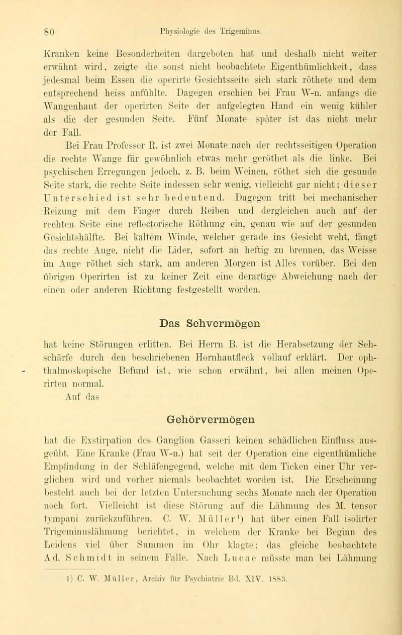 Krauken keine Besonderheiten dargeboten hat und deshalb nicht weiter erwähnt wii'd, zeigte die sonst nicht beobachtete Eigenthümlichkeit, dass jedesmal beim Essen die operii'te Gesichtsseite sich stark röthete und dem entsprechend heiss anfühlte. Dagegen erschien bei Frau W-n. anfangs die Wangenhaut der operii'ten Seite der aufgelegten Hand ein wenig kühler als die der gesunden Seite. Fünf Monate später ist das nicht mehr der Fall. Bei Frau Professor K. ist zwei Monate nach der rechtsseitigen Operation die rechte Wange für gewöhnlich etwas mehr geröthet als die linke. Bei psychischen Erregungen jedoch, z. B. beim Weinen, röthet sich die gesunde Seite stark, die rechte Seite indessen sehr wenig, vielleicht gar nicht; dieser Unterschied ist sehr bedeutend. Dagegen tritt bei mechanischer Reizung mit dem Finger durch Beiben und dergleichen auch auf der rechten Seite eine reflectorische Röthung ein, genau wie auf der gesunden Gesichtshälfte. Bei kaltem Winde, welcher gerade ins Gesicht weht, fängt das rechte Auge, nicht die Lider, sofort an heftig zu brennen, das Weisse im Auge röthet sich stark, am anderen Morgen ist Alles A^orüber. Bei den übrigen Operirten ist zu keiner Zeit eine derartige Abweichung nach der einen oder anderen Richtung festgestellt worden. Das Sehvermögen hat keine Störungen erlitten. Bei Herrn B. ist die Herabsetzung der Seh- schärfe durch den beschriebenen Hornhautfleck vollauf erklärt. Der oph- thalmoskopische Befund ist, wie schon erwähnt, hei allen meinen Ope- rirten normal. Auf das Gehörvermögen hat die Exstirpation des Ganglion Gasseri keinen schädlichen Einlluss aus- geübt. Eine Kranke (Frau W-n.) hat seit der Operation eine eigenthümliche Empfindung in der Schläfengegend, welche mit dem Ticken einer Uhr ver- glichen wird und vorher niemals beobachtet worden ist. Die Erscheinung besteht auch bei der letzten Untersuchung sechs Monate nach der Operation iKich luH. Vielleicht ist diese Störung auf die Lähmung des 31. tensor tympani zurückzuführen. C. W. Müller^) hat ül)er einen Fall isolirter Trigcminusläbnnuig l)('richtet, in welcliem der Kranke bei Beginn des Leidens viel ülx'r Sinnmen im Olir klagte; das gleiche beobachtete Ad. Schmidt in seinem Falle. Nach Luca(> müsste man bei Ijälnnunu' I) ('. W, I\Iüllcr, Arcliiv liir rsyclii;itric I'.d. XIV. IssH.