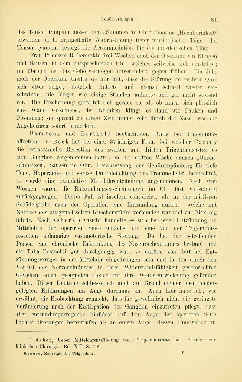 Gehör vermögen. g 1 des Tensor tjTiipanJ ausser dem „Summen im Ohr abnorme „Hoclihörigkeit erwarten, d. h. mangelhafte Wahrnehmung tiefer musikalischer Töne; der Tensor tympani besorgt die Accommodation für die musikalischen Töne. Frau Professor R. bemerkte drei Wochen nach der Operation ein Klingen und Sausen in dem entsprechenden Ohr, welches zeitweise sich einstellte; im übrigen ist das Gehörvermögen unverändert gegen früher. Ein Jahr nach der Operation theilte sie mir mit, dass die Störung im rechten Ohre sich öfter zeige, plötzlich eintrete und ebenso schnell wieder ver- schwinde, nie länger wie einige Stunden anhielte und gar nicht störend sei. Die Erscheinung gestaltet sich gerade so, als ob innen sich plötzlich eine Wand vorschiebe, der Kranken klingt es dann wie Pauken und Posaunen; sie spricht zu dieser Zeit immer sehr durch die Nase, was die Angehörigen sofort bemerken. Baratoux und Bert hold beobachteten Otitis bei Trigeminus- affection. v. Beck hat bei einer 37jährigen Fi'au, bei welcher Czerny die intracranielle Resection des zweiten und dritten Trigemmusastes bis zum Ganglion vorgenommen hatte, m der dritten Woche danach „Ohren- schmerzen, Sausen im Ohr, Herabsetzung der Gehörempfindung für tiefe Töne, Hyperämie und seröse Durchfeuchtung des Trommelfells beobachtet, es wurde eine exsudative Mittelohrentzündung angenommen. Nach zwei Wochen waren die Entzündungserscheinungen im Ohr fast vollständig zurückgegangen. Dieser Fall ist insofern complicirt, als in der mittleren Schädelgrube nach der Operation eine Entzündung auftrat, welche mit Nekrose des ausgemeisselten Knochenstücks verbunden war und zur Eiterung führte. Nach Asher's^) Ansicht handelte es sich bei jener Entzündung im Mittelohre der operirten Seite zunächst um eine von der Trigeminus- resection abhängige vasomotorische Störung. Da bei der betreffenden Person eine chronische Erkrankung des Nasenrachenraumes bestand und die Tuba Eustachii gut durchgängig war, so dürften von dort her Ent- zündungserreger in das Mittelohr eingedrungen sein und in den durch den Verlust des Nerveneinflusses in ihrer Widerstandsfähigkeit geschwächten Geweben einen geeigneten Boden für ihre Weiterentwickelung gefunden haben. Dieser Deutung schliesse ich mich auf Grund meiner oben nieder- gelegten Erfahrungen am Auge durchaus an. Auch hier habe ich, wie erwähnt, die Beobachtung gemacht, dass für gewöhnlich nicht die geringste Veränderung nach der Exstirpation des Ganglion einzutreten pflegt, dass aber entzündungerregende Einflüsse auf dem Auge der operirten Seite leichter Störungen hervorrufen als an einem Auge, dessen Innervation in 1) Asher, lieber Mittelohrentzündung nach Trigeramusresection. Beiträge zur Minischen Chirurgie, Bd. XII, S. 709. Krause, Neuralgie des Trigeminus. D