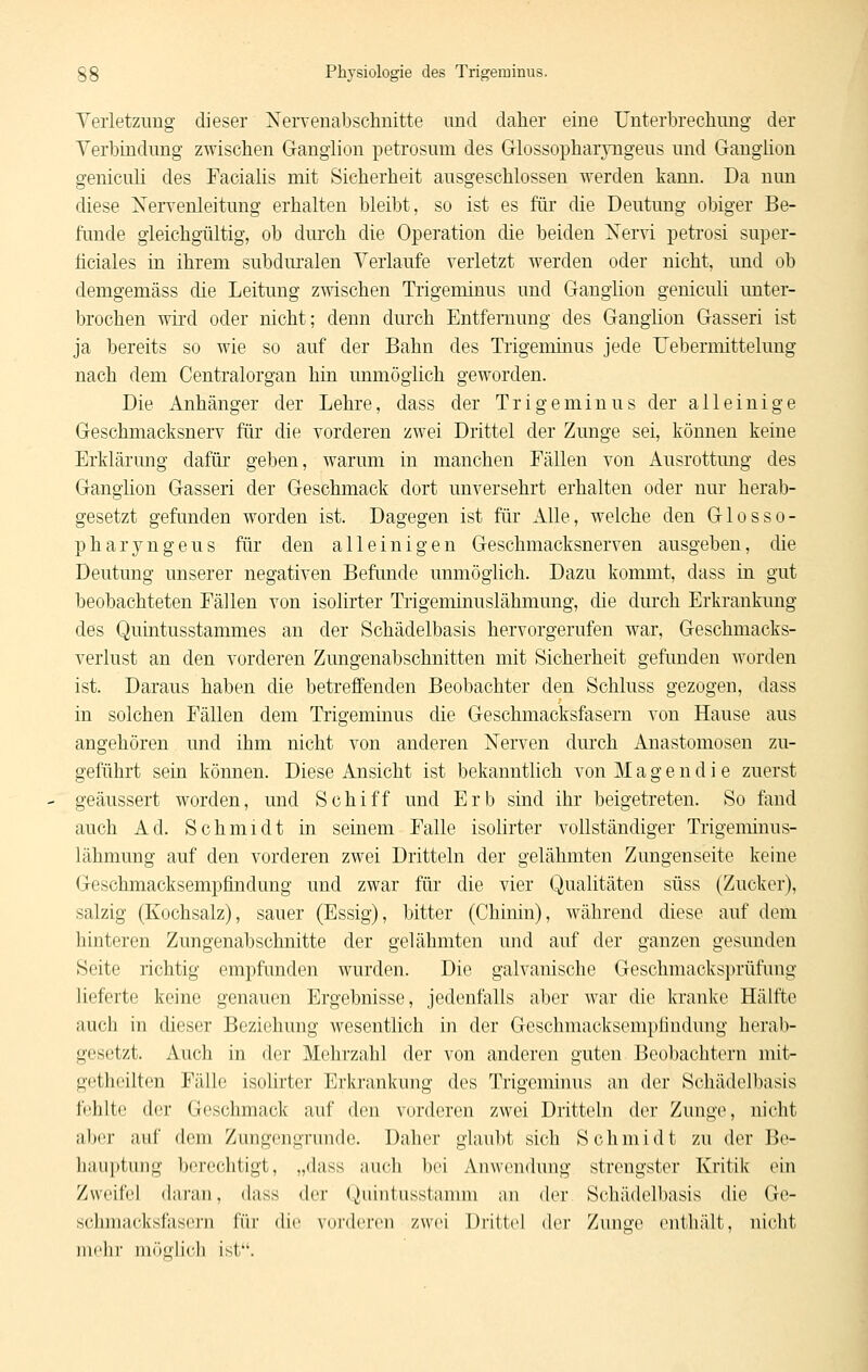 Yerletzung dieser Nervenabschnitte und daher eine Unterbrechung der Verbindung zwischen Ganglion petrosum des Grlossopharyngeus und Gangüon genicuh des Faciahs mit Sicherheit ausgeschlossen werden kann. Da nun diese Xervenleitung erhalten bleibt, so ist es für die Deutung obiger Be- funde gleichgültig, ob durch die Operation die beiden Xervi petrosi super- ficiales in ihrem subdm^alen Verlaufe verletzt werden oder nicht, und ob demgemäss die Leitung zwischen Trigeminus und Ganglion geniculi unter- brochen wird oder nicht; denn durch Entfernung des Ganglion Gasseri ist ja bereits so wie so auf der Bahn des Trigeminus jede üebermittelung nach dem Centralorgan hin unmöglich geworden. Die Anhänger der Lehre, dass der Trigeminus der alleinige Geschmacksnerv für die vorderen zwei Drittel der Zunge sei, können keine Erklärung dafür geben, warum in manchen Fällen von Ausrottung des Ganglion Gasseri der Geschmack dort unversehrt erhalten oder nur herab- gesetzt gefunden worden ist. Dagegen ist für Alle, welche den Glosso- pharyngeus für den alleinigen Geschmacksnerven ausgeben, die Deutung unserer negativen Befunde unmöglich. Dazu kommt, dass in gut beobachteten Fällen von isolirter Trigeminuslähmung, die durch Erkrankimg des Quintusstammes an der Schädelbasis hervorgerufen war, Geschmacks- verlust an den vorderen Zungenabschnitten mit Sicherheit gefunden worden ist. Daraus haben die betreffenden Beobachter den Schluss gezogen, dass in solchen Fällen dem Trigeminus die Geschmacksfasern von Hause aus angehören und ihm nicht von anderen Nerven durch Anastomosen zu- geführt sein können. Diese Ansicht ist bekanntlich von M a g e n d i e zuerst geäussert worden, und Schiff und Erb sind ihr beigetreten. So fand auch Ad. Schmidt in seinem Falle isohrter vollständiger Trigeminus- lähmung auf den vorderen zwei Dritteln der gelähmten Zungenseite keine Geschmacksempfindung und zwar für die vier Qualitäten süss (Zucker), salzig (Kochsalz), sauer (Essig), bitter (Chinin), während diese auf dem hinteren Zungenabschnitte der gelähmten und auf der ganzen gesunden Seite richtig empfunden wurden. Die galvanische Geschmacksprüfimg lieferte keine genauen Ergebnisse, jedenfalls aber war die kranke Hälfte auch in dieser Beziehung wesentlich in der Geschmacksempfindung herab- gesetzt. Auch in der Mehrzahl der von anderen guten Beobachtern mit- getheilten Fälle isolirter Erkrankung des Trigeminus an der Schädelbasis f(;hlte der Geschmack auf den vorderen zwei Dritteln der Zunge, nicht aber auf dem Zungengrunde. Daher glaubt sich Schmidt zu der Be- hauptung berechtigt, „dass auch bei Anwendung strengster Kritik ein Zweifel daran, dass der Qiiintusstamm an der Schädelbasis die Ge- schmacksfascin für dw. vorderen zwei Drittel der Zunge enthält, nicht mehr lurttiiicli ist.