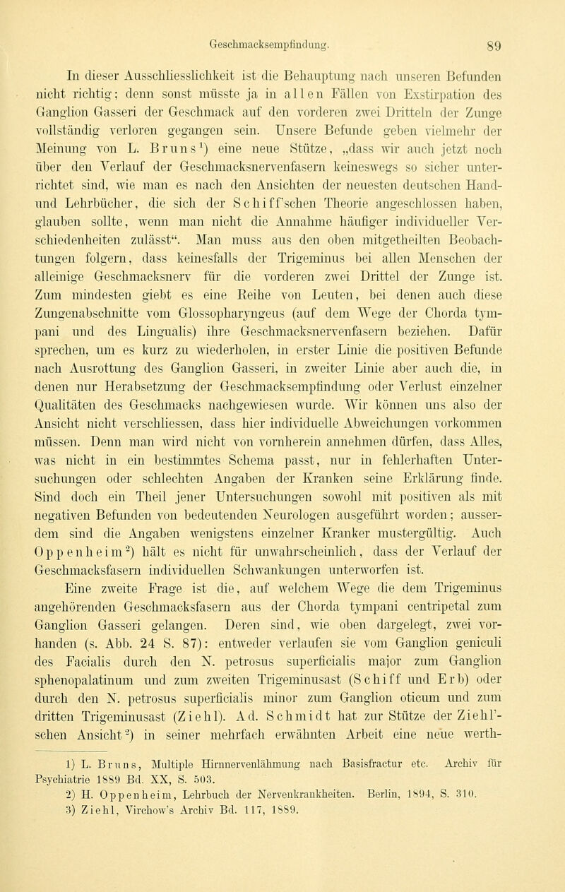 In dieser Ausschliesslichkeit ist die Behauptung nach unseren Befunden nicht richtig; denn sonst müsste ja in allen Fällen von Exstirpation des Ganglion Gasseri der Geschmack auf den vorderen zwei Dritteln der Zunge vollständig verloren gegangen sein. Unsere Befunde geben vielmehr der Meinung von L. Bruns^) eine neue Stütze, „dass wir auch jetzt noch über den Verlauf der Geschmacksnervenfasem keineswegs so sicher unter- richtet sind, wie man es nach den Ansichten der neuesten deutschen Hand- und Lehrbücher, die sich der Schiff sehen Theorie angeschlossen haben, glauben sollte, wenn man nicht die Annahme häufiger individueller Ver- schiedenheiten zulässt. Man muss aus den oben mitgetheilten Beobach- tungen folgern, dass keinesfalls der Trigeminus bei allen Menschen der alleinige Geschmacksnerv für die vorderen zwei Drittel der Zunge ist. Zum mindesten giebt es eine Reihe von Leuten, bei denen auch diese Zungenabschnitte vom GlossopharjTigeus (auf dem Wege der Chorda t}Tii- pani und des Lingualis) ihre Geschmacksnervenfasern beziehen. Dafür sprechen, um es kurz zu wiederholen, in erster Linie die positiven Befunde nach Ausrottung des Ganglion Gasseri, in zweiter Linie aber auch die, in denen nur Herabsetzung der Geschmacksempfindung oder Verlust einzelner Qualitäten des Geschmacks nachgewiesen wurde. Wir können uns also der Ansicht nicht verschliessen, dass hier individuelle Abweichungen vorkommen müssen. Denn man wird nicht von vornherein annehmen dürfen, dass Alles, was nicht in ein bestimmtes Schema passt, nur in fehlerhaften Unter- suchungen oder schlechten Angaben der Kranken seine Erklärung finde. Sind doch ein Theil jener Untersuchungen sowohl mit positiven als mit negativen Befunden von bedeutenden Neurologen ausgeführt worden; ausser- dem sind die Angaben wenigstens einzelner Kranker mustergültig. Auch Oppenheim^) hält es nicht für unwahrscheinlich, dass der Verlauf der Geschmacksfasern individuellen Schwankungen unterworfen ist. Eine zweite Frage ist die, auf welchem Wege die dem Trigeminus angehörenden Geschmacksfasern aus der Chorda tympani centripetal zum Ganglion Gasseri gelangen. Deren sind, wie oben dargelegt, zwei vor- handen (s. Abb. 24 S. 87): entweder verlaufen sie vom Ganglion geniculi des Facialis durch den N. petrosus superficialis major zum Ganglion sphenopalatinum und zum zweiten Trigeminusast (Schiff und Erb) oder durch den N. petrosus superficialis minor zum Ganglion oticum und zum dritten Trigeminusast (Ziehl). Ad. Schmidt hat zur Stütze der Ziehl'- schen Ansicht^) in seiner mehrfach erwähnten Arbeit eine neue werth- 1) L. Bruns, Multiple Hirnnervenlähmung nach Basisfractur etc. Archiv für Psychiatrie 18S9 Bd. XX, S. 503. 2) H. Oppenheim, Lehrbuch der Nervenkrankheiten. Berlin, 1894, S. 310. 3) Ziehl, Virchow's Archiv Bd. 117, 1889.
