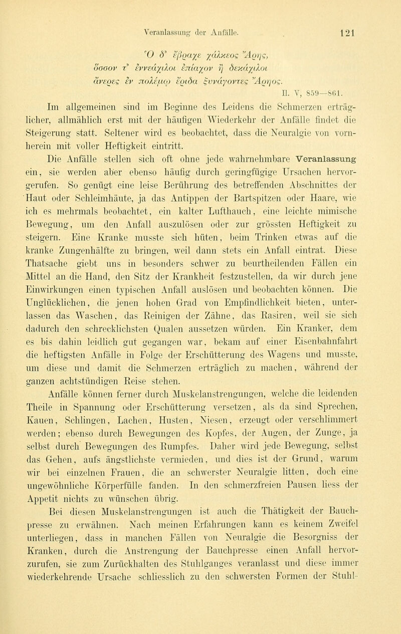 'O (5' eß()aj(S yakxEOQ 'ÄQi^q, oooov T tWEdyiloi tniaiov ij bEKay^iloi ävsQeg iv jioXejlico k'gida ^vvdyovtEg ÄQfjog. II. V, 8.59—8fyl. Im allgemeinen sind im Beginne des Leidens die Schmerzen erträg- licher, allmählich erst mit der häufigen Wiederkehr der Anfälle findet die Steigerung statt. Seltener wird es beohachtet, dass die Neuralgie von vorn- herein mit voller Heftigkeit eintritt. Die Anfälle stellen sich oft ohne jede wahrnehmbare Veranlassung ein, sie werden aber ebenso häufig durch geringfügige Ursachen hervor- gerufen. So genügt eine leise Berührung des betreffenden Abschnittes der Haut oder Schlehnhäute, ja das Antippen der Bartspitzen oder Haare, wie ich es mehrmals beobachtet, ein kalter Lufthauch, eine leichte mimische Bewegung, um den Anfall auszulösen oder zur grössten Heftigkeit zu steigern. Eine Kranke musste sich hüten, beim Trinken etwas auf die kranke Zungenhälfte zu bringen, weil dann stets ein Anfall eintrat. Diese Thatsache giebt uns in besonders schwer zu beurtheilenden Fällen ein Mittel an die Hand, den Sitz der Krankheit festzustellen, da wir durch jene Einwirkungen einen typischen Anfall auslösen und beobachten können. Die Unglücklichen, die jenen hohen Grad von Empfindlichkeit bieten, unter- lassen das Waschen, das Eeinigen der Zähne, das Basiren, weil sie sich dadurch den schrecklichsten Qualen aussetzen würden. Ein Kranker, dem es bis dahin leidlich gut gegangen war, bekam auf einer Eisenbahnfahrt die heftigsten Anfälle in Folge der Erschütterung des Wagens und musste, um diese und damit die Schmerzen erträglich zu machen, während der ganzen achtstündigen Eeise stehen. Anfälle können ferner durch Muskelanstrengungen, welche die leidenden Theile in Spannung oder Erschütterung versetzen, als da sind Sprechen, Kauen, Schlingen, Lachen, Husten, Niesen, erzeugt oder verschlimmert werden; ebenso durch Bewegungen des Kopfes, der Augen, der Zunge, ja selbst durch Bewegungen des Eumpfes. Daher wird jede Bewegung, selbst das Gehen, aufs ängstlichste vermieden, und dies ist der Grund, warum wir bei einzelnen Frauen, die an schwerster Neuralgie litten, doch eine ungewöhnliche Körperfülle fanden. In den schmerzfreien Pausen liess der Appetit nichts zu wünschen übrig. Bei diesen Muskelanstrengungen ist auch die Thätigkeit der Bauch- presse zu erwähnen. Nach meinen Erfahrungen kann es keinem Zweifel unterhegen, dass in manchen Fällen von Neuralgie die Besorgniss der Kranken, durch die Anstrengung der Bauchpresse einen Anfall hervor- zurufen, sie zum Zurückhalten des Stuhlganges veranlasst und diese immer wiederkehrende Ursache schliesslich zu den schwersten Formen der Stuhl-