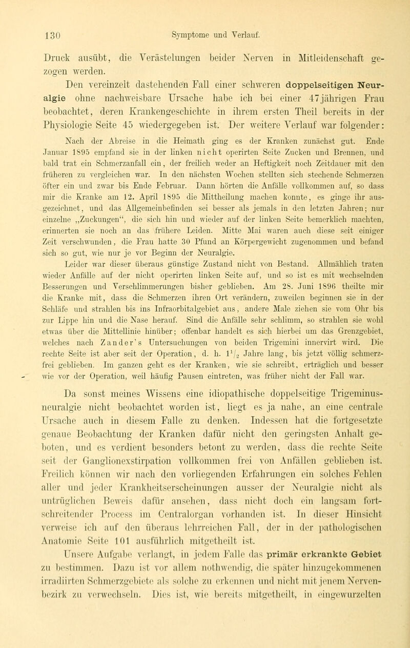 Druck ausübt, die Verästelungen beider Nerven in Mitleidenschaft ge- zogen werden. Den vereinzeit dastehenden Fall einer schweren doppelseitigen Neur- algie ohne nachweisbare Ursache habe ich bei einer 47jährigen Frau beobachtet, deren Krankengeschichte in ihrem ersten Theii bereits in der Physiologie Seite 45 wiedergegeben ist. Der weitere Yerlauf war folgender: Nach der Abreise in die Heimath ging es der Kranken zunächst gut. Ende Januar 1895 empfand sie in der linken nicht operirten Seite Zucken und Brennen, und bald trat ein Schmerzanfall ein, der freihch weder an Heftigkeit noch Zeitdauer mit den früheren zu vergleichen war. In den nächsten Wochen stellten sich stechende Schmerzen öfter ein und zwar bis Ende Februar. Dann hörten die Anfälle vollkommen auf, so dass mir die Kranke am 12. April 1895 die Mittheüung machen konnte, es ginge ihr aus- gezeichnet, und das Allgemeinbefinden sei besser als jemals in den letzten .Jahren; nur einzelne ,,Zuckungen, die sich hin und wieder auf der hnken Seite bemerkHch machten, erinnerten sie noch an das fi'tthere Leiden. Mitte Mai waren auch diese seit einiger Zeit verschwunden, die Frau hatte 30 Pfund an Körpergewicht zugenommen und befand sich so gut, wie nur je vor Beginn der Neuralgie. Leider war dieser überaus günstige Zustand nicht von Bestand. AllmäMich traten wieder Anfälle auf der nicht operirten linken Seite auf, und so ist es mit wechselnden Besserungen imd Verschlimmerungen bisher geblieben. Am 28. Juni 189(3 theilte mir die Kranke mit, dass die Schmerzen ihren Ort verändern, zuweilen beginnen sie in der Schläfe und strahlen bis ins Infraorbitalgebiet aus, andere Male ziehen sie vom Ohr bis zur Lippe hiu und die Nase herauf. Sind die Anfälle sehr schlimm, so strahlen sie wohl etwas über die Mittellinie hinüber; offenbar handelt es sich hierbei um das Grenzgebiet, welches nach Z a n d e r' s Untersuchungen von beiden Trigemini innervirt wird. Die rechte Seite ist aber seit der Operation, d. h. l^j., Jahre lang, bis jetzt vöUig schmerz- frei geblieben. Im ganzen geht es der Kranken, wie sie schreibt, erträghch und besser wie vor der Operation, weil häufig Pausen eintreten, was früher nicht der Fall war. Da sonst meines Wissens eine idiopathische doppelseitige Tiigeniinus- neuralgie nicht beobachtet worden ist, liegt es ja nahe, an eine centrale Ursache auch in diesem Falle zu denken. Indessen hat die fortgesetzte genaue Beobachtung der Kranken dafür nicht den geringsten Anhalt ge- boten, und es verdient besonders betont zu werden, dass die rechte Seite seit der Ganglionexstirpation vollkommen fi'ei von Anfällen geblieben ist. Freilich können wir nach den vorliegenden Erfahrungen ein solches Fehlen aller und jeder Krankheitserscheinungen ausser der Neuralgie nicht als untrüglichen Beweis dafür ansehen, dass nicht doch ein langsam fort- schreitender Process im Centralorgan vorhanden ist. In dieser Hinsicht verweise ich auf den überaus lehrreichen Fall, der in dei- ]iathologisclien Anatomie Seite lOl ausführlich mitgetheilt ist. Unsere Aufgabe verlangt, in jedem Falle das primär erkrankte Gebiet zu bestimmen. Dazu ist vor allem nothwendig, die später hinzugekonimenen irnidiirtcn Schmerzgebiete als solche zu erkennen und nicht mit jenem Nerven- bi'ziik zu verwechseln. Dies ist, wie bereits mitgetheilt, in eingewui'zelten