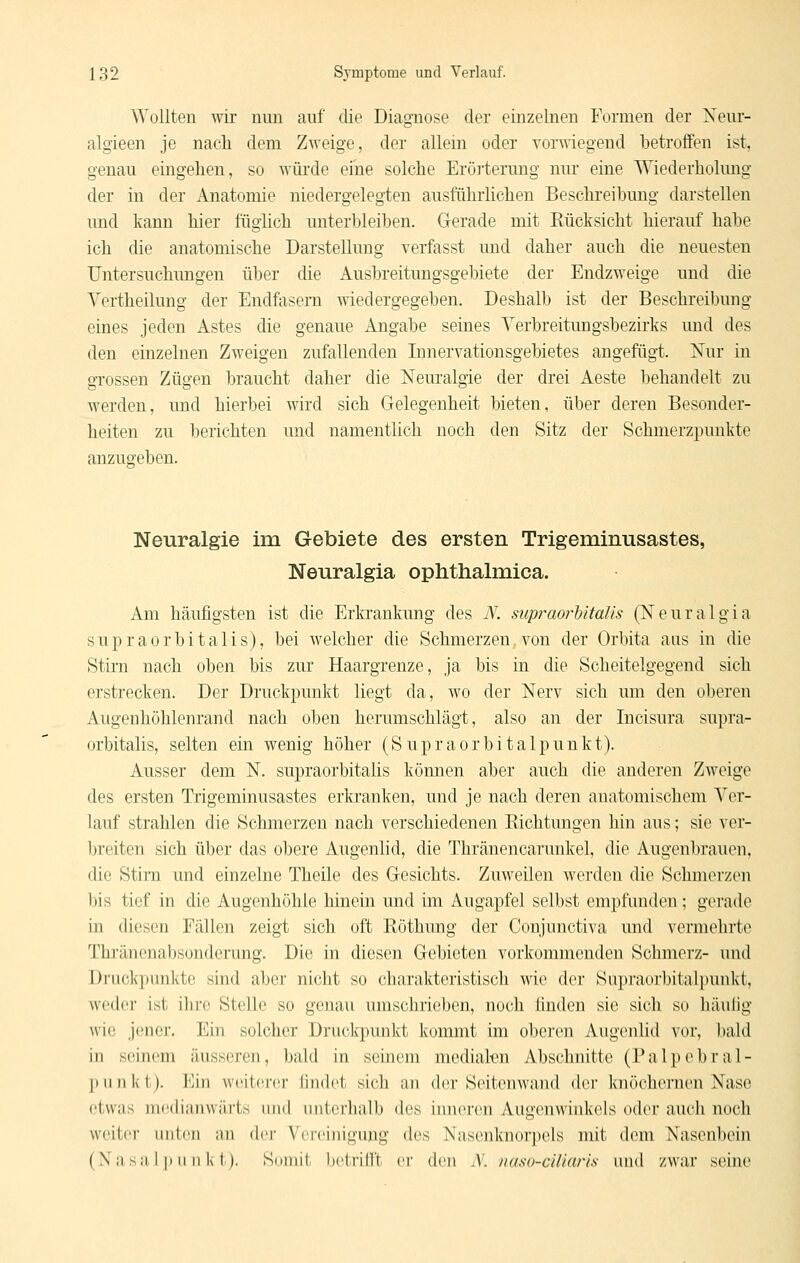 Wollten wir mm aiif die Diagnose der einzelnen Formen der Nenr- algieen je nacli dem Zweige, der allem oder vorwiegend betroffen ist, genau eingehen, so wüi'de eine solche Erörterung nur eine Wiederholung der in der Anatomie niedergelegten ausführlichen Beschreibung darstellen und kann hier füglich unterbleiben. Gerade mit Rücksicht hierauf habe ich die anatomische Darstellung verfasst und daher auch die neuesten Untersuchungen über die Ausbreitungsgebiete der Endzweige und die Vertheilung der Endfoseni -^^dedergegeben. Deshalb ist der Beschreibung eines jeden Astes die genaue Angabe seines Verbreitungsbezirks und des den einzelnen Zweigen zufallenden Innervationsgebietes angefügt. Nur in grossen Zügen braucht daher die Neuralgie der drei Aeste behandelt zu werden, und hierbei wird sich Gelegenheit bieten, über deren Besonder- heiten zu berichten und namentlich uoch den Sitz der Schmerzpuukte anzugeben. Neuralgie im Gebiete des ersten Trigeminusastes, Neuralgia ophthalmica. Am häufigsten ist die Erkrankung des Ä\ supraorbitaiis (Neuralgia supraorbitalis), bei welcher die Schmerzen, von der Orbita aus in die Stirn nach oben bis zur Haargrenze, ja bis in die Scheitelgegend sich erstrecken. Der Druckpunkt liegt da, wo der Nerv sich mn den oberen Augenhöhlenrand nach oben herumschlägt, also an der Incisura supra- orbitalis, selten ein wenig höher (Supraorbitalpunkt). Ausser dem N. supraorbitalis können aber auch die anderen Zweige des ersten Trigeminusastes erkranken, und je nach deren anatomischem Ver- lauf strahlen die Schmerzen nach verschiedenen Eichtungen hin aus; sie ver- breiten sich über das obere Augenlid, die Thränencarunkel, die Augenbrauen, die Stirn und einzelne Theile des Gesichts. Zuweilen werden die Schmerzen bis tief in die Augenhöhle hinein und im Augapfel selbst empfunden; gerade in diesen Fällen zeigt sich oft Röthung der Conjunctiva und vermehrte Thi'änenabsondcrung. Die in diesen Gebieten vorkommenden Schmerz- und Drucl<punl<to sind aber nicht so charakteristisch wie der Supraorbitalpunkt, weder ist ihre Stelle so genau umschrieben, noch linden sie sich so liäulig wie jener. Ein solcher Druckpuulvt kommt im obci'on Augenlid vor, bald in seinem äusseren, bald in seinem mediateu Abschnitte (Palpebral- |Hinkt). Min wcitcnT lindet sich an der Seitenwand der knöchernen Naso etwas mc-dianwärts und unterhalb des inneren Augenwinkels oder auch noch weiter unten an der Vereinigung des Nasenknorpels mit dem Nasenbein (Nasalpunkt). Somit betrifft er den N. naso-ciliaris und zwar seine