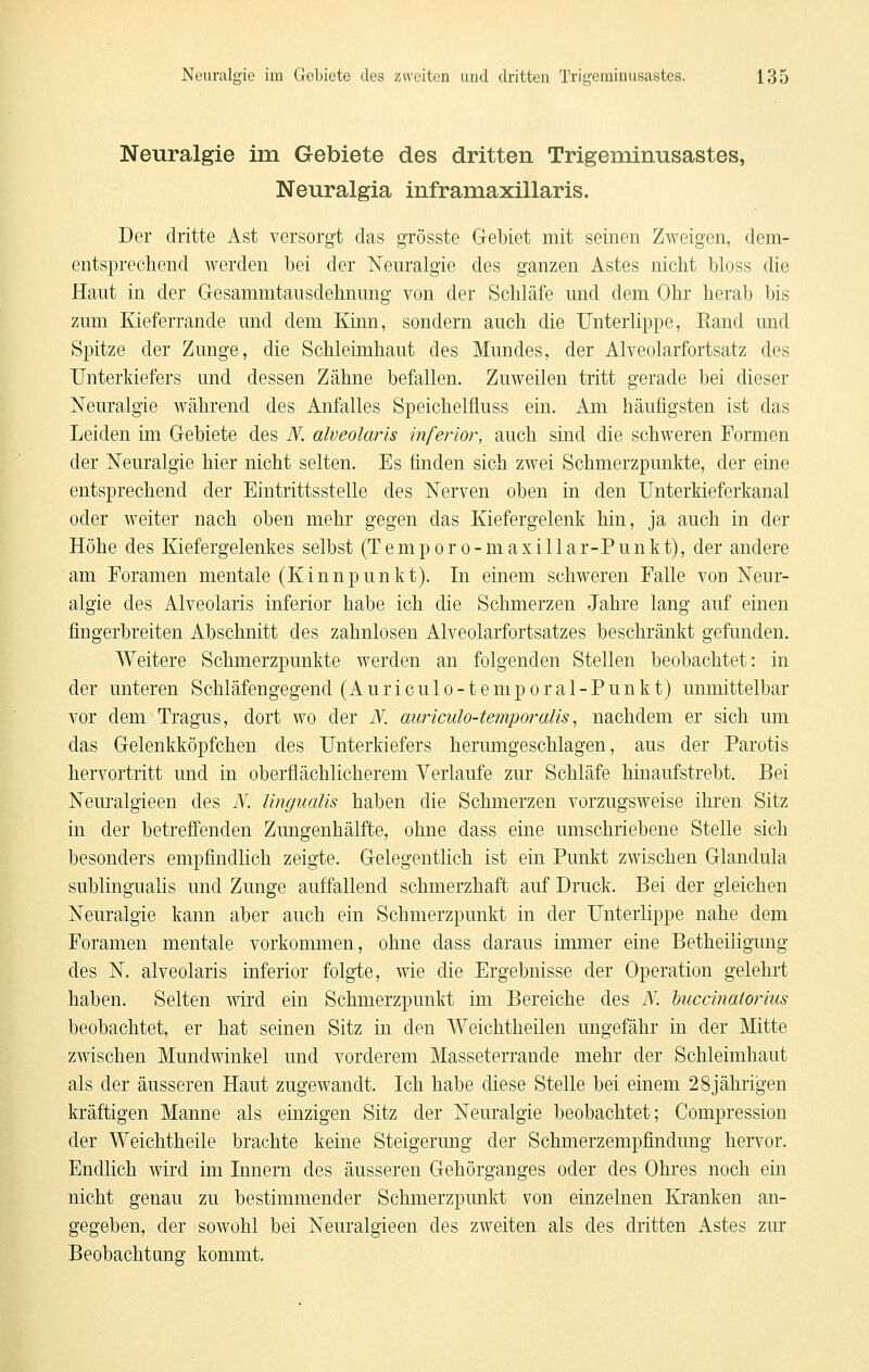 Neuralgie im Gebiete des dritten Trigeminusastes, Neuralgia inframaxillaris. Der dritte Ast versorgt das grösste Gebiet mit seinen Zweigen, dem- entsprechend werden bei der Neuralgie des ganzen Astes nicht bloss die Haut in der Gesammtausdehnung von der Schläfe und dem Ohr herab bis zum lüeferrande und dem Kinn, sondern auch die Unterlippe, Eand und Spitze der Zunge, die Schleimhaut des Mundes, der Alveolarfortsatz des Unterkiefers und dessen Zähne befallen. Zuweilen tritt gerade bei dieser iSTeuralgie während des Anfalles Speichelfluss ein. Am häufigsten ist das Leiden ini Gebiete des TV. alveolaris inferior, auch sind die schweren Formen der Neuralgie hier nicht selten. Es finden sich zwei Schmerzpunkte, der eine entsprechend der Eintrittsstelle des Nerven oben in den Unterkieferkanal oder weiter nach oben mehr gegen das Kiefergelenk hin, ja auch in der Höhe des Kiefergelenkes selbst (Temporo-maxillar-Punkt), der andere am Foramen mentale (Kinnpunkt). In einem schweren Falle von Neur- algie des Alveolaris inferior habe ich die Schmerzen Jahre lang auf einen fingerbreiten Abschnitt des zahnlosen Alveolarfortsatzes beschränkt gefunden. Weitere Schmerzpunkte werden an folgenden Stellen beobachtet: in der unteren Schläfengegend (Auriculo-temporal-Punkt) unmittelbar vor dem Tragus, dort wo der N. auriculo-temporalis, nachdem er sich um das Gelenkköpfchen des Unterkiefers herumgeschlagen, aus der Parotis hervortritt und in oberflächlicherem Verlaufe zur Schläfe hinaufstrebt. Bei Neuralgieen des N. lingualis haben die Schmerzen vorzugsweise ihren Sitz in der betreffenden Zungenhälfte, ohne dass eine umschriebene Stelle sich besonders empfindlich zeigte. Gelegentlich ist ein Punkt zwischen Glandula sublingualis und Zunge auffallend schmerzhaft auf Druck. Bei der gleichen Neuralgie kann aber auch ein Schmerzpunkt in der Unterlippe nahe dem Foramen mentale vorkommen, ohne dass daraus immer eine Betheiligung des N. alveolaris inferior folgte, wie die Ergebnisse der Operation gelehrt haben. Selten wird ein Schmerzpunkt im Bereiche des N. buccinatoiius beobachtet, er hat seinen Sitz in den Weichtheilen ungefähr in der Mitte zwischen Mundwinkel und vorderem Masseterrande mehr der Schleimhaut als der äusseren Haut zugewandt. Ich habe diese Stelle bei einem 28jährigen kräftigen Manne als einzigen Sitz der Neuralgie beobachtet; Compression der Weichtheile brachte keine Steigerung der Schmerzempfindung hervor. Endlich wird im Innern des äusseren Gehörganges oder des Ohres noch ein nicht genau zu bestimmender Schmerzpunkt von einzelnen Kranken an- gegeben, der sowohl bei Neuralgieen des zweiten als des dritten Astes zur Beobachtung kommt.
