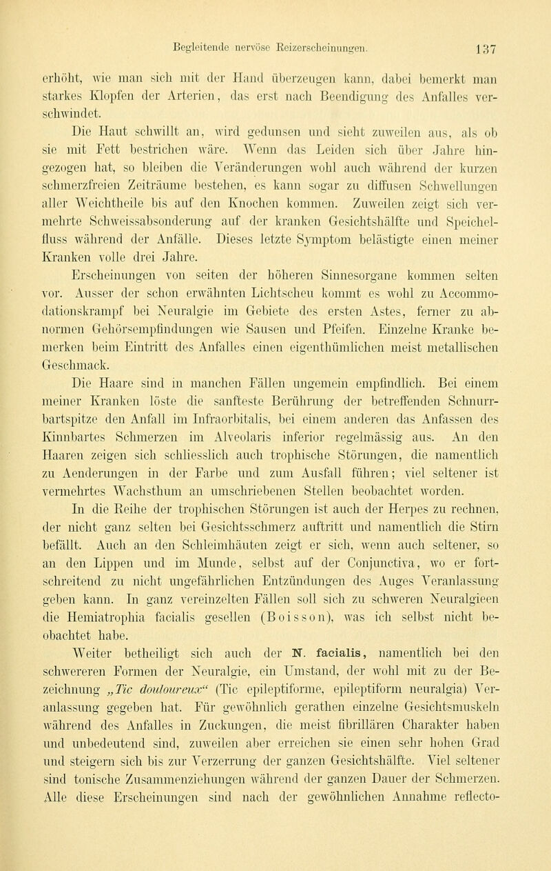 erhöht, wie man sich mit der Hand überzeugen kann, dabei bemerkt man starkes Ivlopfen der Arterien, das erst nach Beendigung des Anfalles ver- schwindet. Die Haut schwillt an, wird gedunsen und sieht zuweilen aus, als ob sie mit Fett bestrichen wäre. Wenn das Leiden sich über Jahre hin- gezogen hat, so bleiben die Veränderungen wohl auch während der kurzen schmerzfreien Zeiträume bestehen, es kann sogar zu diffusen Schwellungen aller Weichtheile bis auf den Knochen kommen. Zuweilen zeigt sich ver- mehrte Schweissabsonderung auf der kranken Gesichtshälfte und Speichel- fluss während der Anfälle. Dieses letzte Symptom belästigte einen meiner Kranken volle drei Jahre. Erscheinungen von selten der höheren Sinnesorgane kommen selten vor. Ausser der schon erwähnten Lichtscheu kommt es wohl zu Accommo- dationskTanipf bei Neuralgie im Grebiete des ersten Astes, femer zu ab- normen Gehörsempfindungen Avie Sausen und Pfeifen. Einzelne Kranke be- merken beim Eintritt des Anfalles einen eigenthümlichen meist metallischen Geschmack. Die Haare sind in manchen Fällen ungemein empfindlich. Bei einem meiner Kranken löste die sanfteste Berührung der betreffenden Schnarr- bartspitze den Anfall im Infraorbitalis, bei einem anderen das Anfassen des Kinnbartes Schmerzen im Alveolaris inferior regelmässig aus. An den Haaren zeigen sich schliesslich auch trophische Störungen, die namentlich zu Aenderungen in der Farbe und zum Ausfall führen; viel seltener ist vermehrtes Wachsthum an umschriebenen Stellen beobachtet worden. Li die Eeihe der trophischen Störungen ist auch der Herpes zu rechnen, der nicht ganz selten bei Gesichtsschmerz auftritt und namentlich die Stirn befällt. Auch an den Schleimhäuten zeigt er sich, wenn auch seltener, so an den Lippen und im Munde, selbst auf der Conjunctiva, wo er fort- schreitend zu nicht ungefährlichen Entzündungen des Auges Veranlassung geben kann. In ganz vereinzelten Fällen soll sich zu schweren Neuralgieen die Hemiatrophia facialis gesellen (Boisson), was ich selbst nicht be- obachtet habe. Weiter betheiligt sich auch der N. facialis, namentlich bei den schwereren Formen der Neuralgie, ein Umstand, der wohl mit zu der Be- zeichnung „Tic douloureux (Tic epileptiforme, epileptiform neuralgia) Ver- anlassung gegeben hat. Für gewöhnlich gerathen einzelne Gesichtsmuskeln während des Anfalles in Zuckungen, die meist fibrillären Charakter haben und unbedeutend sind, zuweilen aber erreichen sie einen sehr hohen Grad und steigern sich bis zur Verzerrung der ganzen Gesichtshälfte. Viel seltener sind tonische Zusammenziehungen während der ganzen Dauer der Schmerzen. Alle diese Erscheinungen sind nach der gewöhnhchen Annahme reflecto-