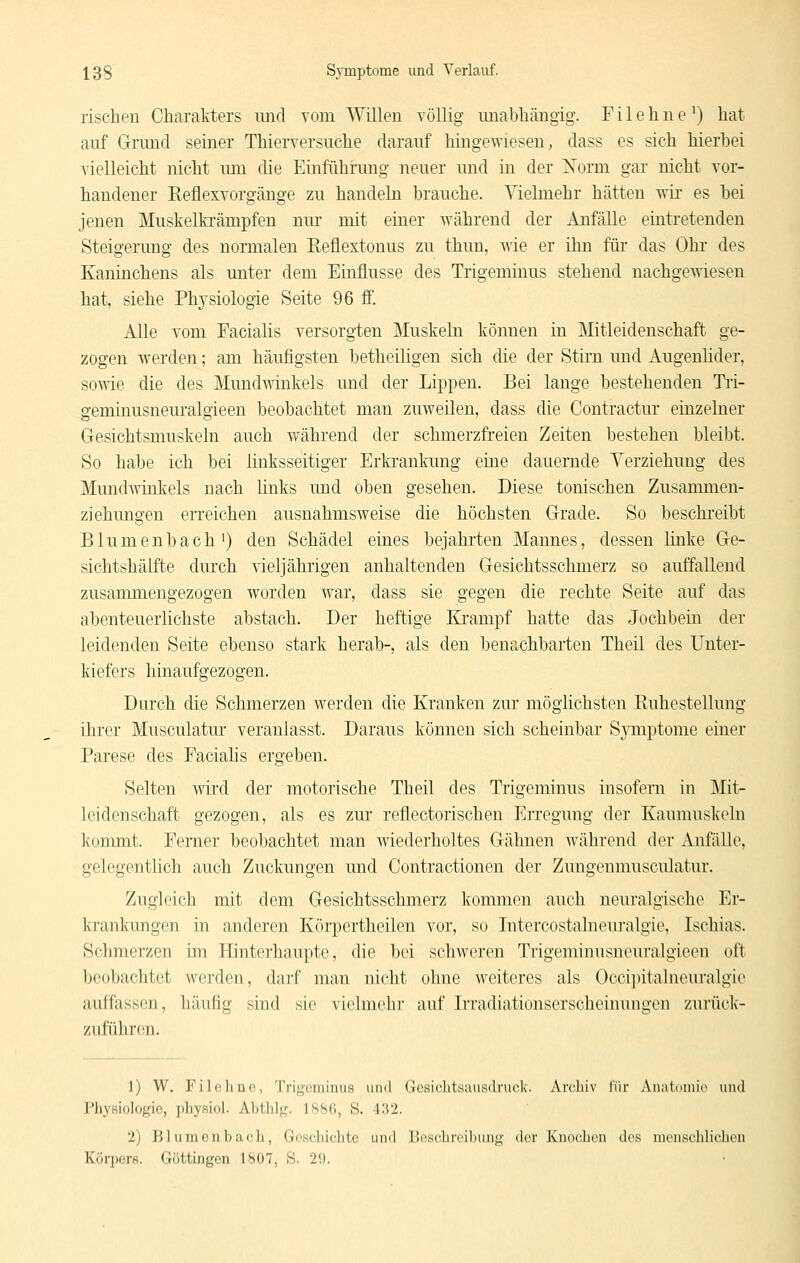 rischen Charakters imd vom Willen völlig imabhängig. Fileliiie^) hat auf Grund seiner Thierversuche darauf hingewiesen, dass es sich hierbei vielleicht nicht um die Einfühining neuer und in der Xorm gar nicht vor- handener Keflexvorgänge zu handeln brauche. Vielmehr hätten wii* es bei jenen Muskelki'ämpfen nur mit einer während der Anfälle eintretenden Steigerung des normalen Eeflextonus zu thun, wie er ihn für das Ohr des Kaninchens als unter dem Einflüsse des Trigeminus stehend nachgewiesen hat, siehe Physiologie Seite 96 ff. Alle vom Facialis versorgten Muskeln können in Mitleidenschaft ge- zogen werden; am häufigsten betheiligen sich die der Stirn und Augenlider, sowie die des Mundwinkels und der Lippen. Bei lange bestehenden Tii- geminusneuralgieen beobachtet man zuweilen, dass die Contractur einzelner Gesichtsmuskeln auch während der schmerzfreien Zeiten bestehen bleibt. So habe ich bei linksseitiger Erkrankung eine dauernde Verziehung des Mundwinkels nach links und oben gesehen. Diese tonischen Zusammen- ziehungen erreichen ausnahmsweise die höchsten Grade. So beschi'eibt Blumenbach') den Schädel eines bejahrten Mannes, dessen linke Ge- sichtshälfte durch vieljährigen anhaltenden Gesichtsschmerz so auffallend zusammengezogen worden war, dass sie gegen die rechte Seite auf das abenteuerlichste abstach. Der heftige Erampf hatte das Jochbein der leidenden Seite ebenso stark herab-, als den benachbarten Theil des Unter- kiefers hinaufgezogen. Durch die Schmerzen werden die Kranken zur möghchsten Euhestelluug ihrer Musculatur veranlasst. Daraus können sich scheinbar S^inptome einer Parese des Faciahs ergeben. Selten wird der motorische Theil des Trigeminus insofern in Mit- leidenschaft gezogen, als es zur reflectorischen Erregung der Kaumuskeln kommt. Femer beobachtet man wiederholtes Gähnen während der Anfälle, gelegentlich auch Zuckungen und Contractionen der Zungenmusculatur. Zugleich mit dem Gesichtsschmerz kommen auch neuralgische Er- krankungen in anderen Körpertheilen vor, so lutercostalneui'algie, Ischias. Schmerzen im Hintei'haupte, die bei schweren Trigeminusneuralgieen oft beobachtet werden, darf man nicht ohne weiteres als Occipitalneuralgie auffassen, häufig sind sie violmohr auf Irradiationserscheinungen zurüclc- zuführon. 1) W. Filoline, Trif^fiiünus und Gesichtsausdruck. Archiv lur Auatoniic und Physiologie, physiol. Abthlj,'. ISSfi, S. 432. 2) Blumonbaeh, Geschichte und Beschreibung' der Knochen des menschlichen Körpers. Göttingen 1807, S. 29.