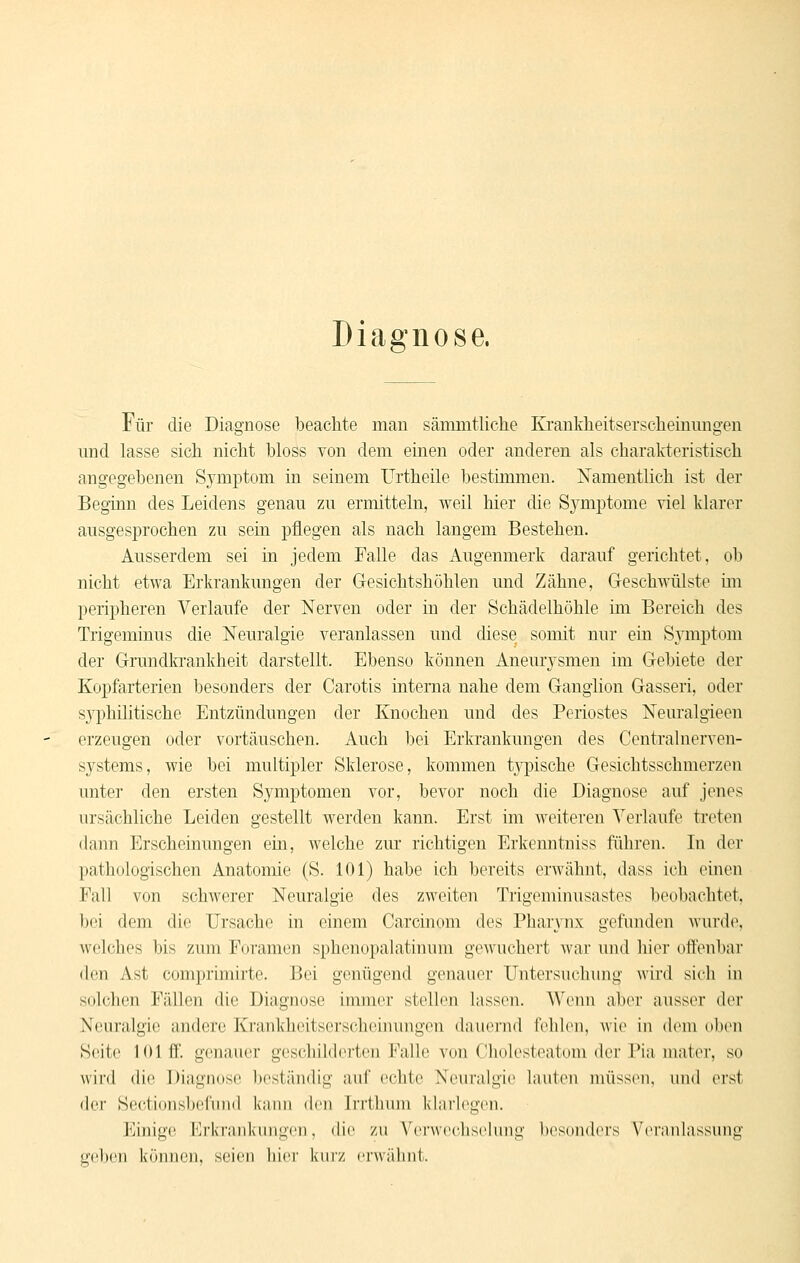 Diagnose. Für die Diagnose beachte man sämmtliche Krankheitserscliemmigen und lasse sich nicht bloss von dem einen oder anderen als charakteristisch angegebenen Symptom in seinem Urtheile bestimmen. Namentlich ist der Beginn des Leidens genau zu ermitteln, weil hier die S3^mptome viel klarer ausgesprochen zu sein pflegen als nach langem Bestehen. Ausserdem sei in jedem Falle das Augenmerk darauf gerichtet, ob nicht etwa Erkrankungen der Gesichtshöhlen und Zähne, Geschwülste im peripheren Verlaufe der Nerven oder in der Schädelhöhle ini Bereich des Trigeminus die Neuralgie veranlassen und diese somit nur ein Sjanptom der Grundlcankheit darstellt. Ebenso können Aneurj'^smen im Gebiete der Kopfarterien besonders der Carotis interna nahe dem Ganglion Gasseri, oder syphilitische Entzündungen der Knochen und des Periostes Nem'algieen erzeugen oder vortäuschen. Auch bei Erkrankungen des Centralnerven- systems, wie bei multipler Sklerose, kommen tj^pische Gesichtsschmerzen unter den ersten Symptomen vor, bevor noch die Diagnose auf jenes ursächliche Leiden gestellt werden kann. Erst im weiteren Verlaufe treten dann Erscheinungen ein, welche zm' richtigen Erkenntniss führen. In der pathologischen Anatomie (S. 101) habe ich bereits erwähnt, dass ich einen Fall von schwerer Neuralgie des zweiten Trigeminusastes beobachtet, bei dem die Ursache in einem Carcinom des Pharynx gefunden wurd(\ welches bis zum Foramen sphenopalatinum gewuchert war und liier ott'eubar den Ast comprimirte. Bei genügend genauer Untersuchung wird sich in solchen Fällen die Diagnose immer stellen lassen. Wenn aber ausser der Neuralgie andere Krankheitserscheinungen dauernd fehlen, wie in dem oben Seite 101 ff. genauer geschilderten Falle von Cholesteatom der Pia mater, so wird die Diagnose bcstiiiidig auf echte Neuralgie lauten müssen, und erst der Seetionslxdünd kaim den Irrtlnun klarl(\gen. Einige Erkrankungen, die zu Verwechselung besonders ViM-anlassung geben können, seien hier kiuz eiwähnt.