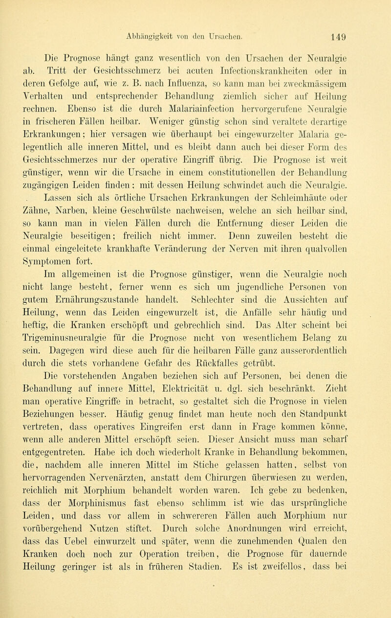 Die Prognose hängt ganz wesentlich von den Ursachen der Neuralgie ab. Tritt der Gesichtsschmerz bei acuten Infectionskrankheiten oder in deren Gefolge auf, wie z. B. nach Influenza, so kann man bei zweckmässigem Verhalten und entsprechender Behandlung ziemlich sicher auf Heilung rechnen. Ebenso ist die durch Malariainfection hervorgerufene Neuralgie in frischeren Fällen heilbar. Weniger günstig schon sind veraltete derartige Erkrankungen; hier versagen wie überhaupt bei eingewurzelter Malaria ge- legentlich alle inneren Mittel, und es bleibt dann auch bei dieser Form des Gesichtsschmerzes nur der operative Eingriff übrig. Die Prognose ist weit günstiger, wenn wir die Ursache in einem constitutionellen der Behandlung zugängigen Leiden finden; mit dessen Heilung schwindet auch die Neuralgie. Lassen sich als örtliche Ursachen Erkrankungen der Schleimhäute oder Zähne, Narben, kleine Geschwülste nachweisen, welche an sich heilbar sind, so kann man in vielen Fällen durch die Entfernung dieser Leiden die Neuralgie beseitigen; freilich nicht immer. Denn zuweilen besteht die einmal eingeleitete krankhafte Veränderung der Nerven mit ihren qualvollen Symptomen fort. Im allgemeinen ist die Prognose günstiger, wenn die Neuralgie noch nicht lange besteht, ferner wenn es sich um jugendliche Personen von gutem Ernährungszustande handelt. Schlechter sind die Aussichten auf Heilung, wenn das Leiden eingewurzelt ist, die Anfälle sehr häufig und heftig, die Kranken erschöpft und gebrechlich sind. Das Alter scheint bei Trigeminusneuralgie für die Prognose nicht von wesentlichem Belang zu sein. Dagegen wird diese auch für die heilbaren Fälle ganz ausserordentlich durch die stets vorhandene Gefahr des Kückfalles getrübt. Die vorstehenden Angaben beziehen sich auf Personen, bei denen die Behandlung auf innere Mittel, Elektricität u. dgl. sich beschränkt. Zieht man operative Eingriffe in betracht, so gestaltet sich die Prognose in vielen Beziehungen besser. Häufig genug findet man heute noch den Standpunkt vertreten, dass operatives Eingreifen erst dann in Frage kommen könne, wenn alle anderen Mittel erschöpft seien. Dieser Ansicht muss man scharf entgegentreten. Habe ich doch wiederholt Kranke in Behandlung bekommen, die, nachdem alle inneren Mittel im Stiche gelassen hatten, selbst von hervorragenden Nervenärzten, anstatt dem Chirurgen überwiesen zu werden, reichhch mit Morphium behandelt worden waren. Ich gebe zu bedenken, dass der Morphinismus fast ebenso schlimm ist wie das ursprüngliche Leiden, und dass vor allem in schwereren Fällen auch Morphium nur vorübergehend Nutzen stiftet. Durch solche Anordnungen wird erreicht, dass das Uebel einwurzelt und später, wenn die zunehmenden Qualen den Kranken doch noch zur Operation treiben, die Prognose für dauernde Heilung geringer ist als in früheren Stadien. Es ist zweifellos, dass bei