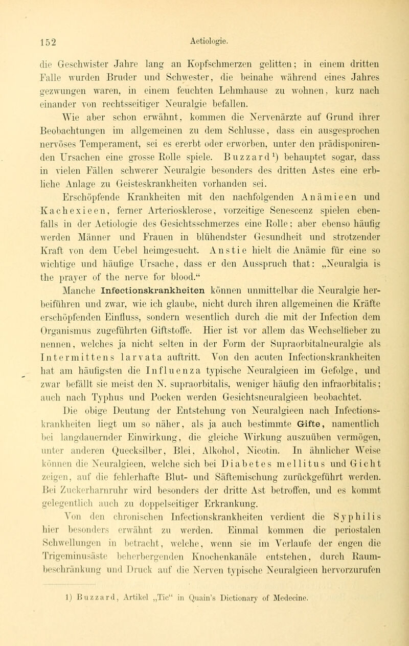 die Geschwister Jahre lang au Kopfschmerzen gelitten; in einem dritten Falle wurden Bruder und Schwester, die beinahe während eines Jahres gezwungen waren, in einem feuchten Lehmhause zu wohnen, kurz nach einander von rechtsseitiger Xeuralgie befallen. Wie aber schon erwähnt, kommen die aSTervenärzte auf Grund ihrer Beobachtungen im allgemeinen zu dem Schlüsse, dass ein ausgesprochen nervöses Temperament, sei es ererbt oder erworben, unter den prädisponh'en- den Ursachen eine grosse Rolle spiele. B u z z a r d ^) behauptet sogar, dass in vielen Fällen schwerer Xeiu'algie besonders des dritten Astes eine erb- liche Anlage zu Geisteski'ankheiten vorhanden sei. Erschöpfende Krankheiten mit den nachfolgenden Anämieen und Kachexieen, ferner Arteriosklerose, vorzeitige Senescenz spielen eben- falls in der Aetiologie des Gesichtsschmerzes eine ßolle; aber ebenso häufig werden Männer und Frauen in blühendster Gesundheit und strotzender Ki'aft von dem Uebel heimgesucht. Anstie hielt die Anämie für eine so wichtige und häufige Ursache, dass er den Ausspruch that: „Xeuralgia is the prayer of the nerve for blood. Manche Infectionskrankheiten können unmittelbar die Neuralgie her- beiführen und zwar, wie ich glaube, nicht durch ihren allgemeinen die Kräfte erschöpfenden Einfluss, sondern wesentlich durch die mit der Lifection dem Organismus zugeführten Giftstoffe. Hier ist vor allem das Wechselfieber zu nennen, welches ja nicht selten in der Form der Supraorbitalneuralgie als Intermittens larvata auftritt. Von den acuten Infectionskrankheiten hat am häufigsten die Influenza tj^ische ISTeuralgieen im Gefolge, und zwar befällt sie meist den N. supraorbitalis, weniger häufig den üifraorbitalis; auch nach Typhus und Pocken werden Gesichtsneuralgieen beobachtet. Die obige Deutung der Entstehung von Neuralgieen nach Infections- krankheiten liegt um so näher, als ja auch bestimmte Gifte, namentlich bei langdauernder Einwirkung, die gleiche Wirkung auszuüben vermögen, unter anderen Quecksilber, Blei, Alkohol, Nicotin. In ähnlicher Weise können die Neuralgieen, welche sich bei Diabetes mellitus und Gicht zeigen, auf die fehlerhafte Blut- und Säftemischung zurückgeführt werden. Bei Zuckerhamruhr wird besonders der dritte Ast betroffen, und es konnnt gelegentlich auch zu doppelseitiger Erkrankung. Von den chronischen Infectionskrankheiten verdient die S y p h i 1 i s hier 1)esonders erwähnt zu werden. Einmal kommen die periostalen Schwellungen in betracht, welche, wenn sie im A^erlaufe der engen die Trigeminusäste l)eherbergenden Knoclienkanäle entstehen, durch llaum- Ix'scIiiiiiikiiiiL;' und Druck auf (He Nerven t^'pische Keuralgiccn hci'vorzurufcn 1) l!u/,/,;inl, Artikel „Tic in (.iuain's Dictioniiry of Mcdccinc.