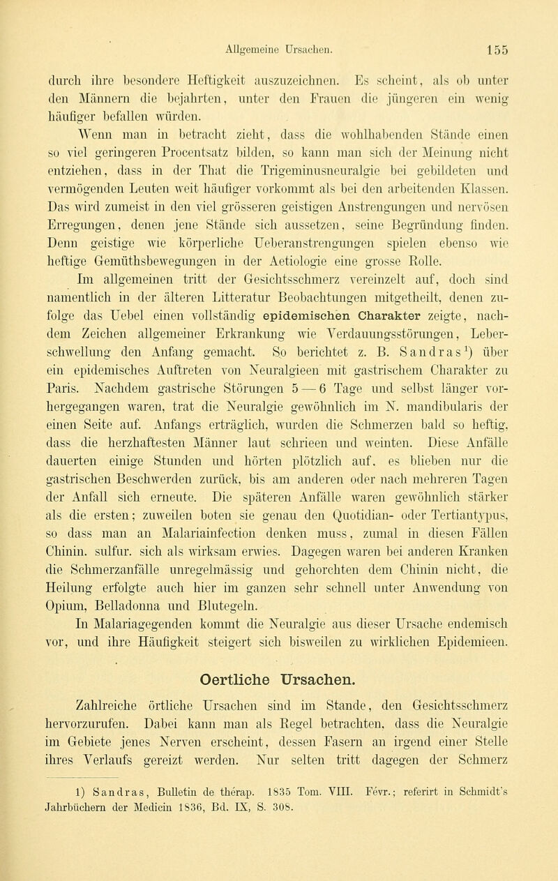 clurcli ihre besondere Heftigkeit auszuzeichnen. Es scheint, als ob unter den Männern die bejahrten, unter den Frauen die jüngeren ein wenig häufiger befallen würden. Wenn man in betracht zieht, dass die wohlhabenden Stände einen so viel geringeren Procentsatz bilden, so kann man sich der Meinung nicht entziehen, dass in der That die Trigeminusneuralgie bei gebildeten und vermögenden Leuten weit häufiger vorkommt als bei den arbeitenden Klassen. Das wird zumeist in den viel grösseren geistigen Anstrengungen und nervösen Erregungen, denen jene Stände sich aussetzen, seine Begründung finden. Denn geistige wie körperliche Ueberanstrengungen spielen ebenso wie heftige Gemüthsbewegungen in der Aetiologie eine grosse Rolle. Im allgemeinen tritt der Gesichtsschmerz vereinzelt auf, doch sind namentlich in der älteren Litteratur Beobachtungen mitgetheilt, denen zu- folge das Uebel einen vollständig epidemischen Charakter zeigte, nach- dem Zeichen allgemeiner Erkrankung wie Verdauungsstörungen, Leber- schwellung den Anfang gemacht. So berichtet z. B. Sandras^) über ein epidemisches Auftreten von Neuralgieen mit gastrischem Charakter zu Paris. Nachdem gastrische Störungen 5 — 6 Tage und selbst länger vor- hergegangen waren, trat die Neuralgie gewöhnlich im N. mandibularis der einen Seite auf. Anfangs erträglich, wurden die Schmerzen bald so heftig, dass die herzhaftesten Männer laut schrieen und weinten. Diese Anfälle dauerten einige Stunden und hörten plötzlich auf. es blieben nur die gastrischen Beschwerden zurück, bis am anderen oder nach mehreren Tagen der Anfall sich erneute. Die späteren Anfälle waren gewöhnlich stärker als die ersten; zuweilen boten sie genau den Quotidian- oder Tertiantjqjus, so dass man an Malariainfection denken muss, zumal in diesen Fällen Chinin, sulfur. sich als wirksam erwies. Dagegen waren bei anderen Kranken die Schmerzanfälle unregelmässig und gehorchten dem Chinin nicht, die Heilung erfolgte auch hier im ganzen sehr schnell unter Anwendung von Opium, Belladonna und Blutegeln. In Malariagegenden kommt die Nem'algie aus dieser Ursache endemisch vor, und ihre Häufigkeit steigert sich bisweilen zu wirklichen Epidemieen. Oertliche Ursachen. Zahlreiche örtliche Ursachen sind im Stande, den Gesichtsschmerz hervorzurufen. Dabei kann man als Eegel betrachten, dass die Neuralgie im Gebiete jenes Nerven erscheint, dessen Fasern an irgend einer Stelle ihres Verlaufs gereizt werden. Nur selten tritt dagegen der Schmerz 1) Sandras, Bulletin de therap. 1835 Tom. VIII. Fevr.; referirt in Schmidt's Jahrbüchern der Medicin 1836, Bd. IX, S. 308.